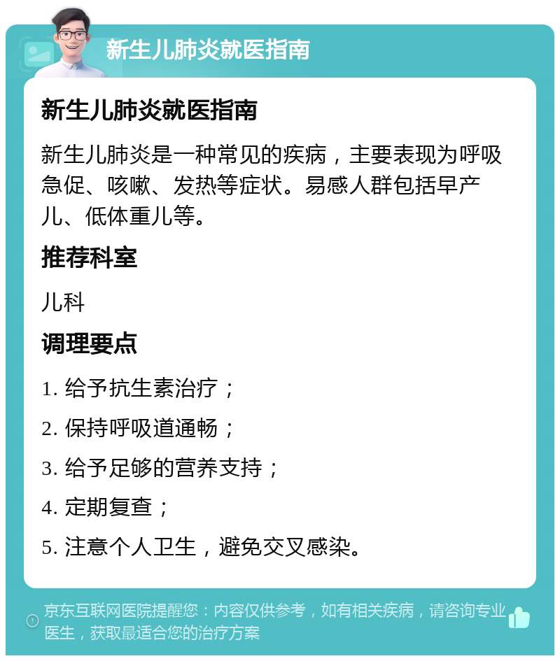 新生儿肺炎就医指南 新生儿肺炎就医指南 新生儿肺炎是一种常见的疾病，主要表现为呼吸急促、咳嗽、发热等症状。易感人群包括早产儿、低体重儿等。 推荐科室 儿科 调理要点 1. 给予抗生素治疗； 2. 保持呼吸道通畅； 3. 给予足够的营养支持； 4. 定期复查； 5. 注意个人卫生，避免交叉感染。