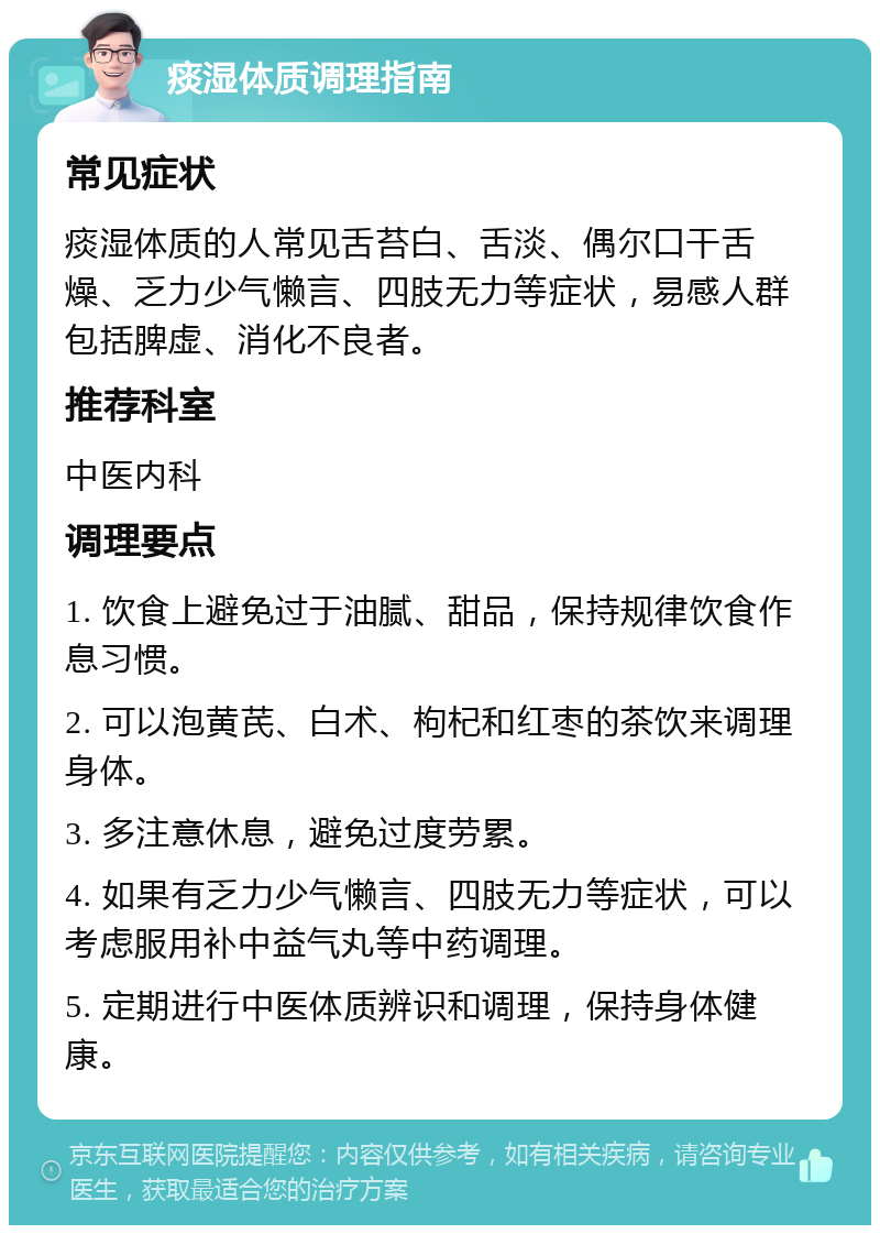 痰湿体质调理指南 常见症状 痰湿体质的人常见舌苔白、舌淡、偶尔口干舌燥、乏力少气懒言、四肢无力等症状，易感人群包括脾虚、消化不良者。 推荐科室 中医内科 调理要点 1. 饮食上避免过于油腻、甜品，保持规律饮食作息习惯。 2. 可以泡黄芪、白术、枸杞和红枣的茶饮来调理身体。 3. 多注意休息，避免过度劳累。 4. 如果有乏力少气懒言、四肢无力等症状，可以考虑服用补中益气丸等中药调理。 5. 定期进行中医体质辨识和调理，保持身体健康。