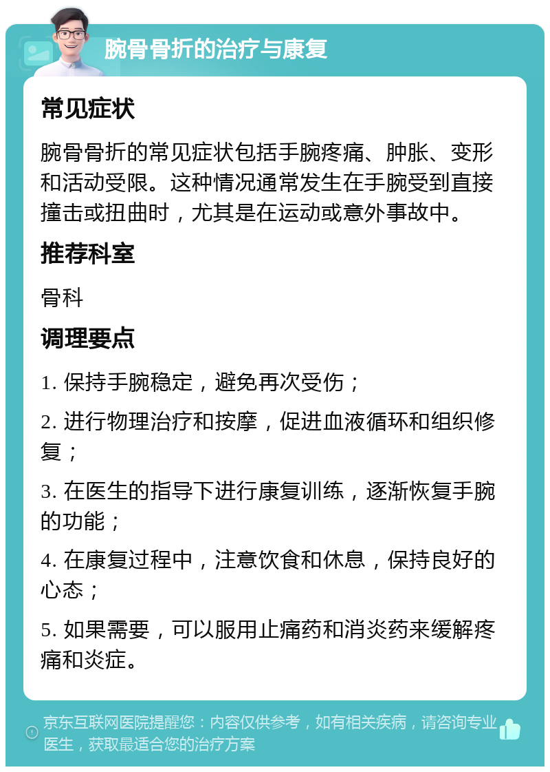 腕骨骨折的治疗与康复 常见症状 腕骨骨折的常见症状包括手腕疼痛、肿胀、变形和活动受限。这种情况通常发生在手腕受到直接撞击或扭曲时，尤其是在运动或意外事故中。 推荐科室 骨科 调理要点 1. 保持手腕稳定，避免再次受伤； 2. 进行物理治疗和按摩，促进血液循环和组织修复； 3. 在医生的指导下进行康复训练，逐渐恢复手腕的功能； 4. 在康复过程中，注意饮食和休息，保持良好的心态； 5. 如果需要，可以服用止痛药和消炎药来缓解疼痛和炎症。