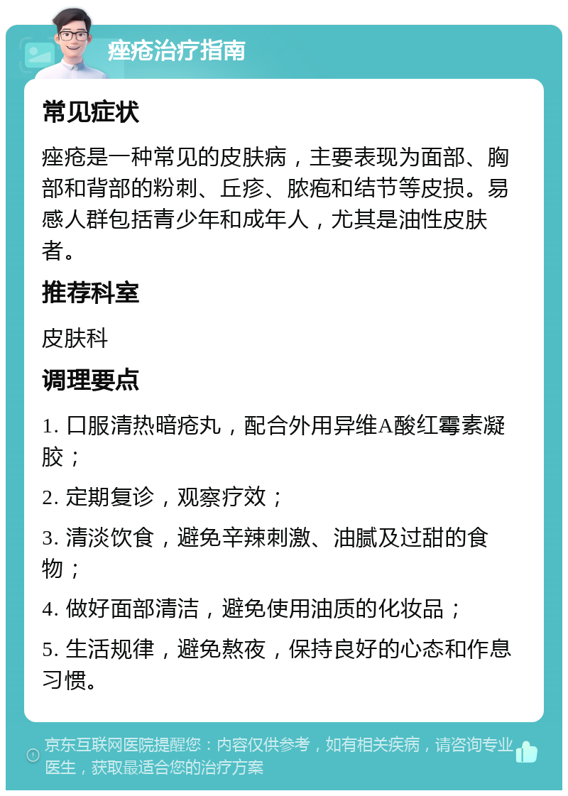 痤疮治疗指南 常见症状 痤疮是一种常见的皮肤病，主要表现为面部、胸部和背部的粉刺、丘疹、脓疱和结节等皮损。易感人群包括青少年和成年人，尤其是油性皮肤者。 推荐科室 皮肤科 调理要点 1. 口服清热暗疮丸，配合外用异维A酸红霉素凝胶； 2. 定期复诊，观察疗效； 3. 清淡饮食，避免辛辣刺激、油腻及过甜的食物； 4. 做好面部清洁，避免使用油质的化妆品； 5. 生活规律，避免熬夜，保持良好的心态和作息习惯。