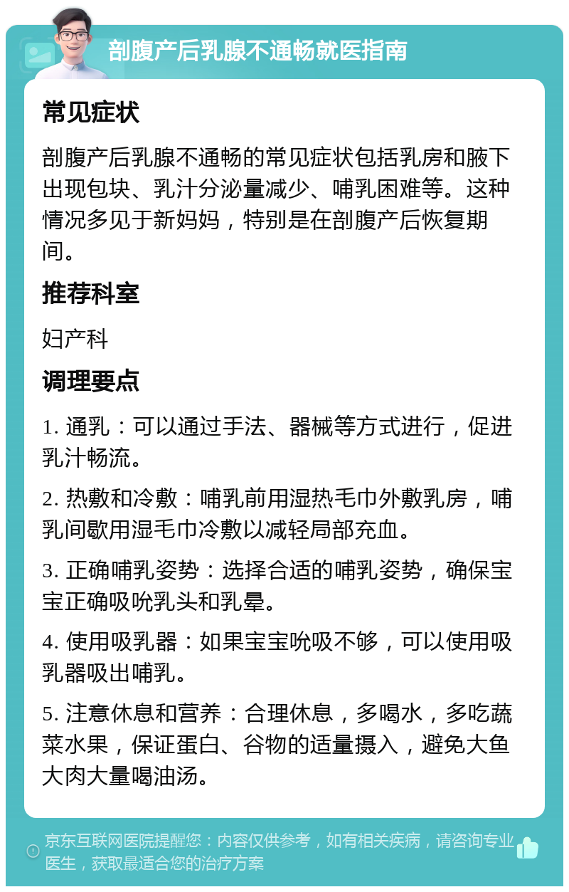 剖腹产后乳腺不通畅就医指南 常见症状 剖腹产后乳腺不通畅的常见症状包括乳房和腋下出现包块、乳汁分泌量减少、哺乳困难等。这种情况多见于新妈妈，特别是在剖腹产后恢复期间。 推荐科室 妇产科 调理要点 1. 通乳：可以通过手法、器械等方式进行，促进乳汁畅流。 2. 热敷和冷敷：哺乳前用湿热毛巾外敷乳房，哺乳间歇用湿毛巾冷敷以减轻局部充血。 3. 正确哺乳姿势：选择合适的哺乳姿势，确保宝宝正确吸吮乳头和乳晕。 4. 使用吸乳器：如果宝宝吮吸不够，可以使用吸乳器吸出哺乳。 5. 注意休息和营养：合理休息，多喝水，多吃蔬菜水果，保证蛋白、谷物的适量摄入，避免大鱼大肉大量喝油汤。