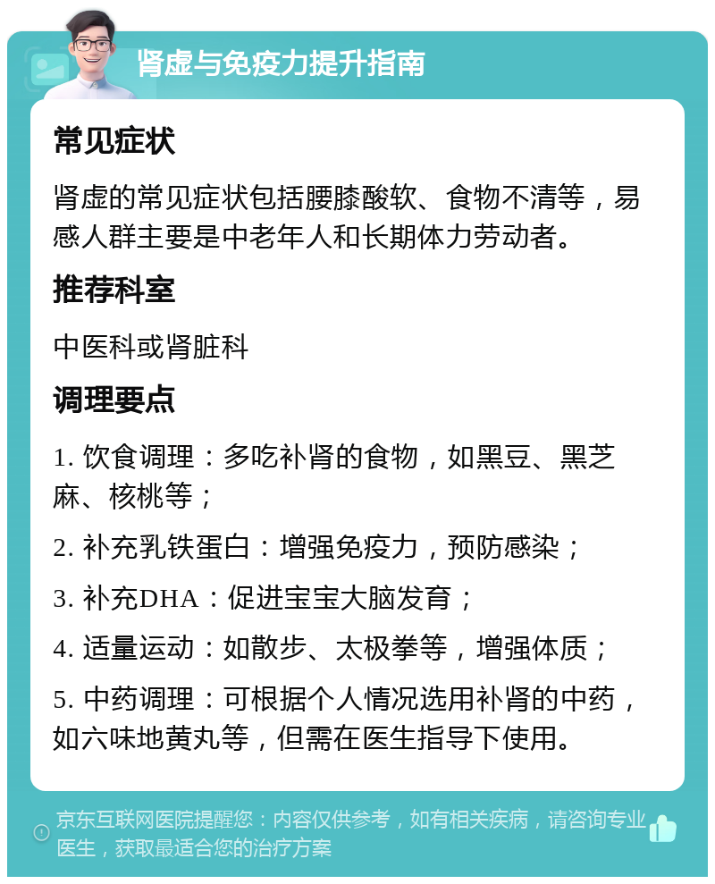 肾虚与免疫力提升指南 常见症状 肾虚的常见症状包括腰膝酸软、食物不清等，易感人群主要是中老年人和长期体力劳动者。 推荐科室 中医科或肾脏科 调理要点 1. 饮食调理：多吃补肾的食物，如黑豆、黑芝麻、核桃等； 2. 补充乳铁蛋白：增强免疫力，预防感染； 3. 补充DHA：促进宝宝大脑发育； 4. 适量运动：如散步、太极拳等，增强体质； 5. 中药调理：可根据个人情况选用补肾的中药，如六味地黄丸等，但需在医生指导下使用。