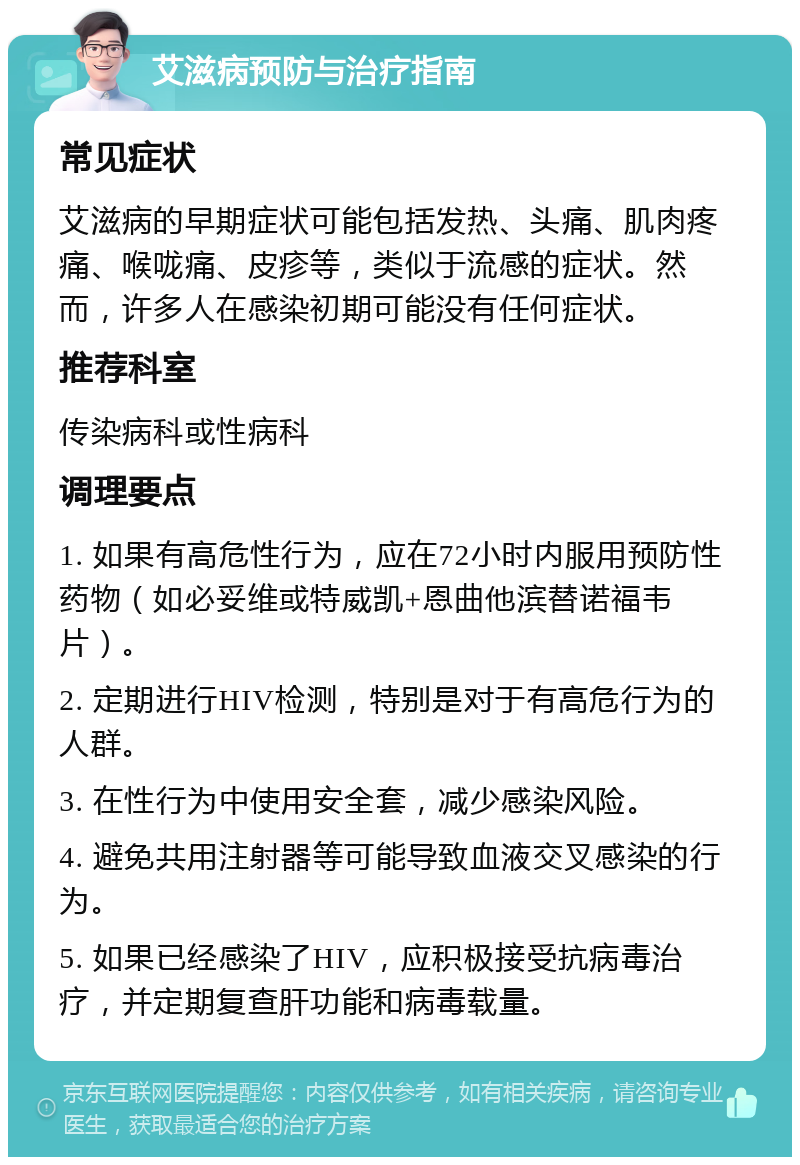 艾滋病预防与治疗指南 常见症状 艾滋病的早期症状可能包括发热、头痛、肌肉疼痛、喉咙痛、皮疹等，类似于流感的症状。然而，许多人在感染初期可能没有任何症状。 推荐科室 传染病科或性病科 调理要点 1. 如果有高危性行为，应在72小时内服用预防性药物（如必妥维或特威凯+恩曲他滨替诺福韦片）。 2. 定期进行HIV检测，特别是对于有高危行为的人群。 3. 在性行为中使用安全套，减少感染风险。 4. 避免共用注射器等可能导致血液交叉感染的行为。 5. 如果已经感染了HIV，应积极接受抗病毒治疗，并定期复查肝功能和病毒载量。