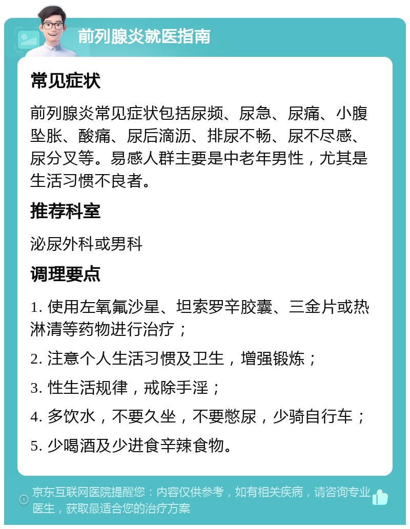 前列腺炎就医指南 常见症状 前列腺炎常见症状包括尿频、尿急、尿痛、小腹坠胀、酸痛、尿后滴沥、排尿不畅、尿不尽感、尿分叉等。易感人群主要是中老年男性，尤其是生活习惯不良者。 推荐科室 泌尿外科或男科 调理要点 1. 使用左氧氟沙星、坦索罗辛胶囊、三金片或热淋清等药物进行治疗； 2. 注意个人生活习惯及卫生，增强锻炼； 3. 性生活规律，戒除手淫； 4. 多饮水，不要久坐，不要憋尿，少骑自行车； 5. 少喝酒及少进食辛辣食物。