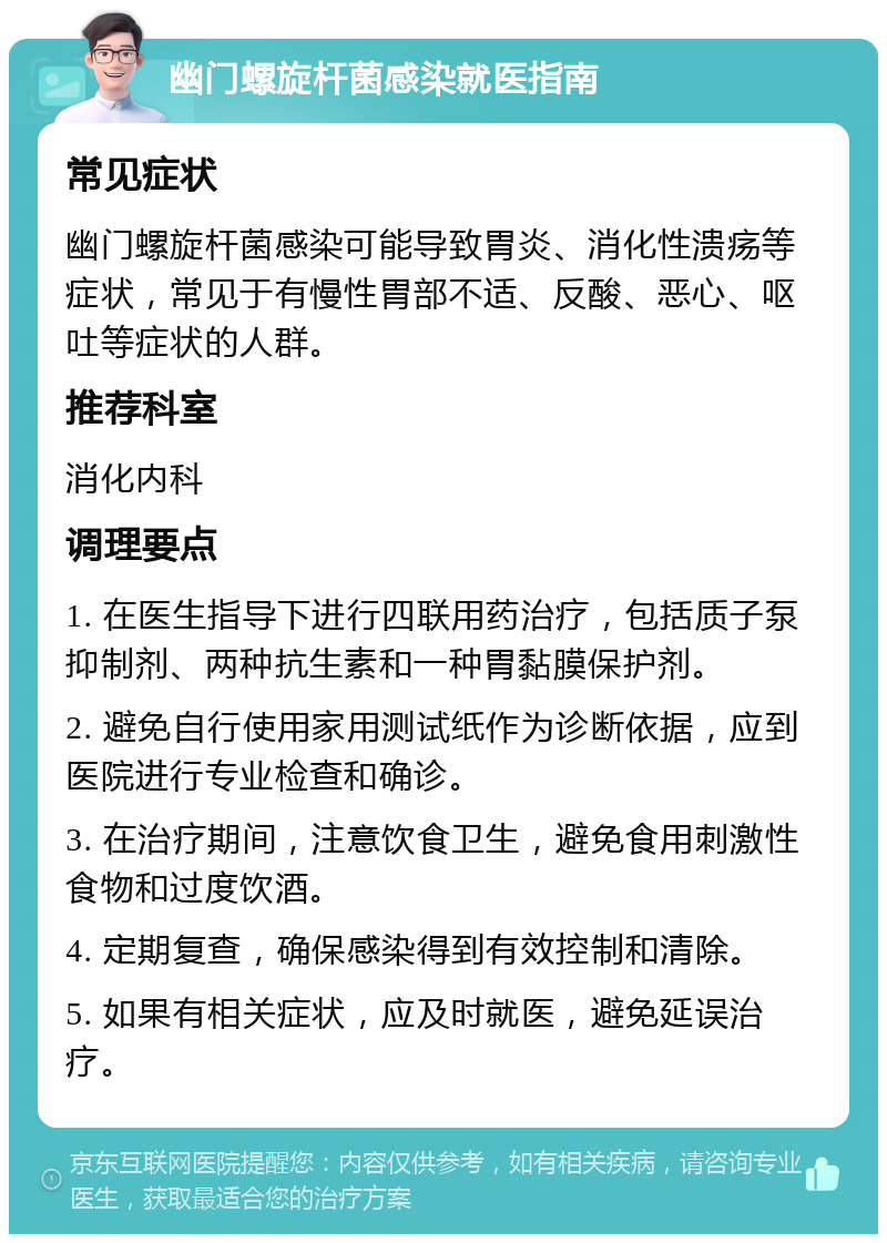 幽门螺旋杆菌感染就医指南 常见症状 幽门螺旋杆菌感染可能导致胃炎、消化性溃疡等症状，常见于有慢性胃部不适、反酸、恶心、呕吐等症状的人群。 推荐科室 消化内科 调理要点 1. 在医生指导下进行四联用药治疗，包括质子泵抑制剂、两种抗生素和一种胃黏膜保护剂。 2. 避免自行使用家用测试纸作为诊断依据，应到医院进行专业检查和确诊。 3. 在治疗期间，注意饮食卫生，避免食用刺激性食物和过度饮酒。 4. 定期复查，确保感染得到有效控制和清除。 5. 如果有相关症状，应及时就医，避免延误治疗。