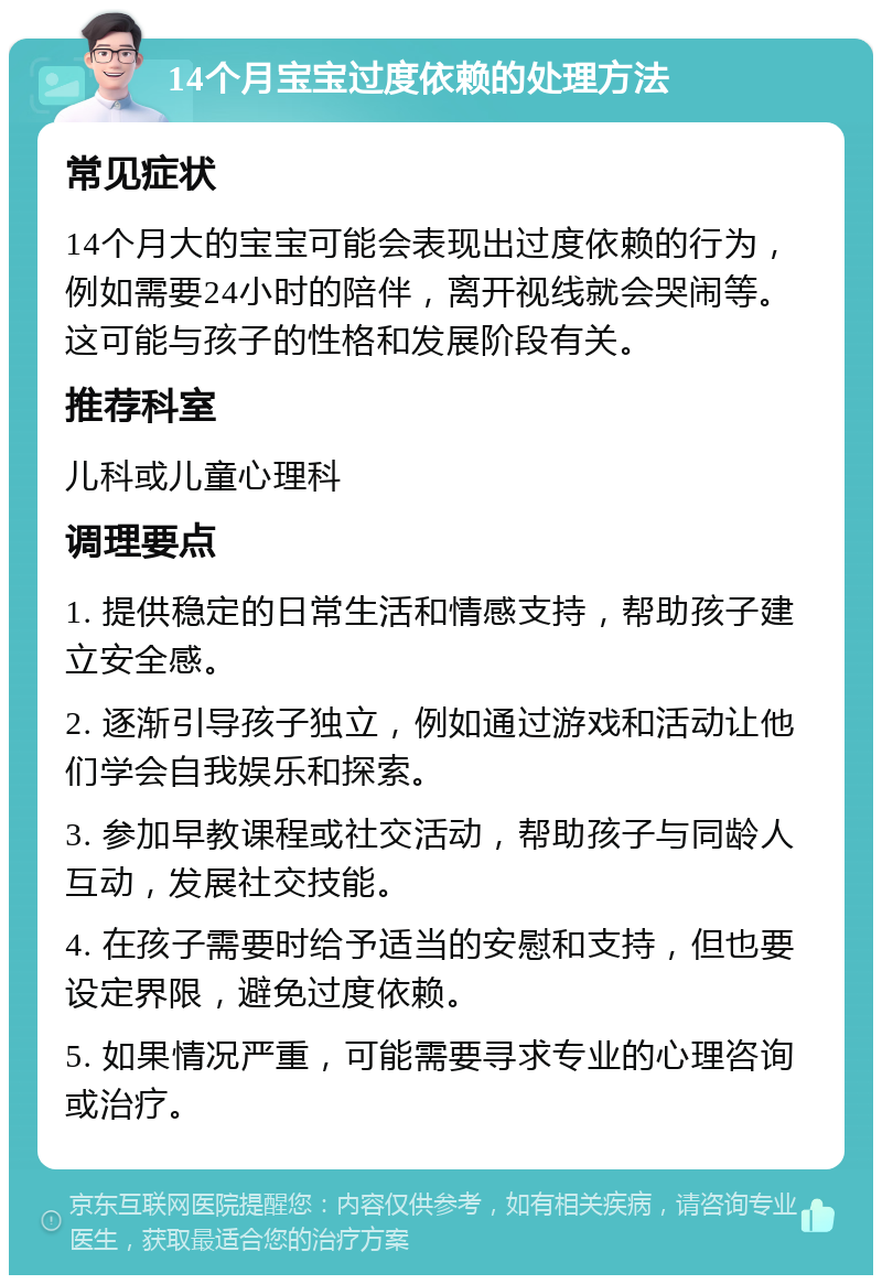 14个月宝宝过度依赖的处理方法 常见症状 14个月大的宝宝可能会表现出过度依赖的行为，例如需要24小时的陪伴，离开视线就会哭闹等。这可能与孩子的性格和发展阶段有关。 推荐科室 儿科或儿童心理科 调理要点 1. 提供稳定的日常生活和情感支持，帮助孩子建立安全感。 2. 逐渐引导孩子独立，例如通过游戏和活动让他们学会自我娱乐和探索。 3. 参加早教课程或社交活动，帮助孩子与同龄人互动，发展社交技能。 4. 在孩子需要时给予适当的安慰和支持，但也要设定界限，避免过度依赖。 5. 如果情况严重，可能需要寻求专业的心理咨询或治疗。