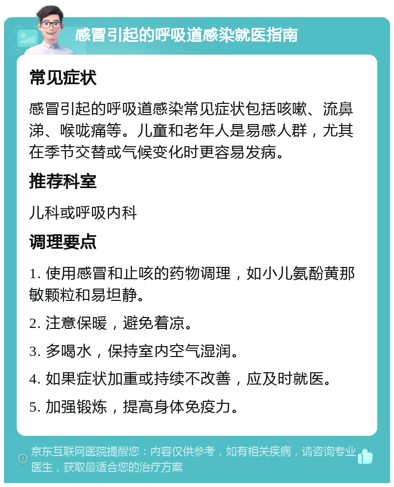 感冒引起的呼吸道感染就医指南 常见症状 感冒引起的呼吸道感染常见症状包括咳嗽、流鼻涕、喉咙痛等。儿童和老年人是易感人群，尤其在季节交替或气候变化时更容易发病。 推荐科室 儿科或呼吸内科 调理要点 1. 使用感冒和止咳的药物调理，如小儿氨酚黄那敏颗粒和易坦静。 2. 注意保暖，避免着凉。 3. 多喝水，保持室内空气湿润。 4. 如果症状加重或持续不改善，应及时就医。 5. 加强锻炼，提高身体免疫力。