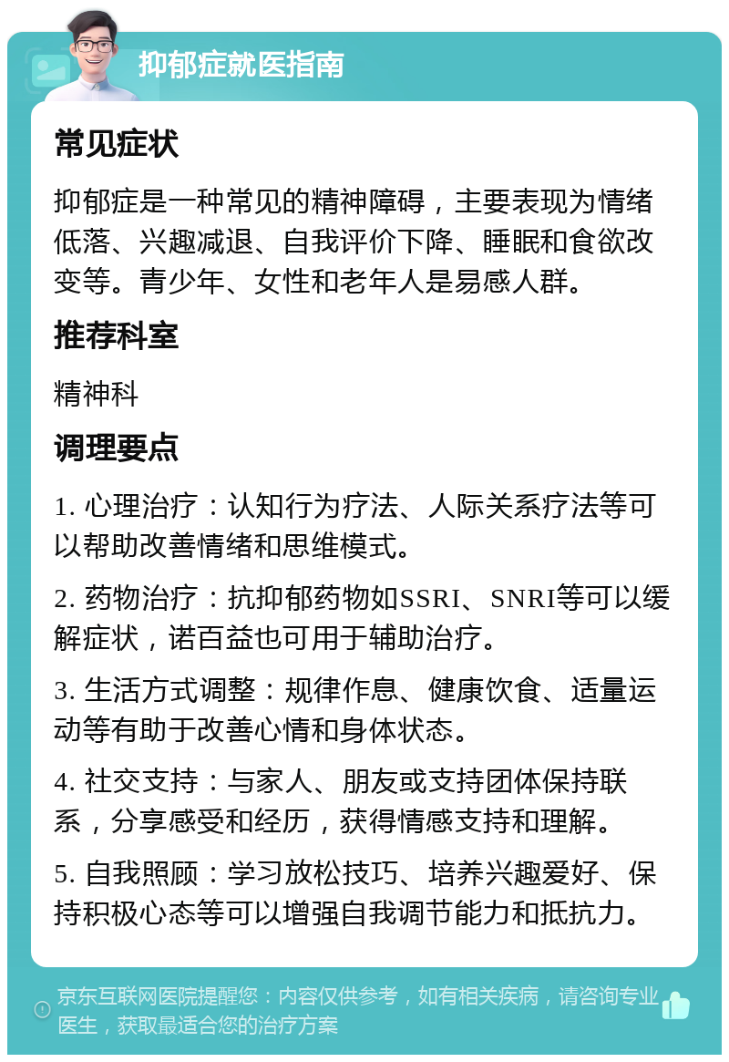 抑郁症就医指南 常见症状 抑郁症是一种常见的精神障碍，主要表现为情绪低落、兴趣减退、自我评价下降、睡眠和食欲改变等。青少年、女性和老年人是易感人群。 推荐科室 精神科 调理要点 1. 心理治疗：认知行为疗法、人际关系疗法等可以帮助改善情绪和思维模式。 2. 药物治疗：抗抑郁药物如SSRI、SNRI等可以缓解症状，诺百益也可用于辅助治疗。 3. 生活方式调整：规律作息、健康饮食、适量运动等有助于改善心情和身体状态。 4. 社交支持：与家人、朋友或支持团体保持联系，分享感受和经历，获得情感支持和理解。 5. 自我照顾：学习放松技巧、培养兴趣爱好、保持积极心态等可以增强自我调节能力和抵抗力。