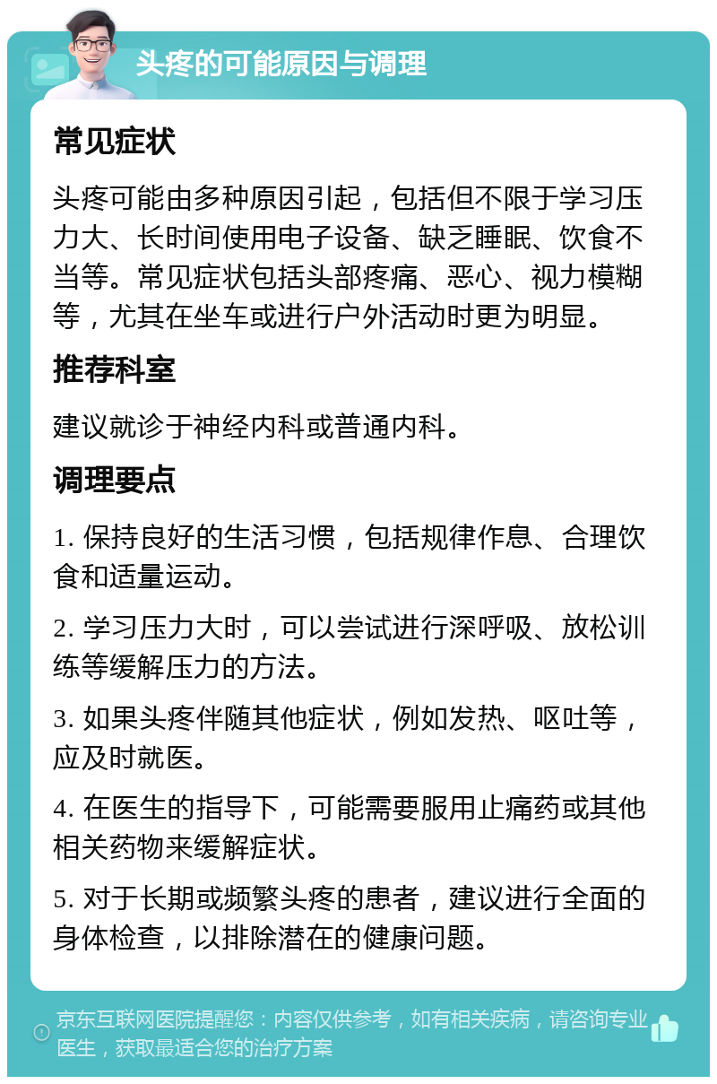 头疼的可能原因与调理 常见症状 头疼可能由多种原因引起，包括但不限于学习压力大、长时间使用电子设备、缺乏睡眠、饮食不当等。常见症状包括头部疼痛、恶心、视力模糊等，尤其在坐车或进行户外活动时更为明显。 推荐科室 建议就诊于神经内科或普通内科。 调理要点 1. 保持良好的生活习惯，包括规律作息、合理饮食和适量运动。 2. 学习压力大时，可以尝试进行深呼吸、放松训练等缓解压力的方法。 3. 如果头疼伴随其他症状，例如发热、呕吐等，应及时就医。 4. 在医生的指导下，可能需要服用止痛药或其他相关药物来缓解症状。 5. 对于长期或频繁头疼的患者，建议进行全面的身体检查，以排除潜在的健康问题。