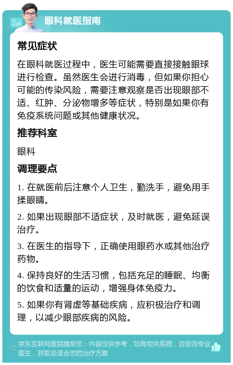 眼科就医指南 常见症状 在眼科就医过程中，医生可能需要直接接触眼球进行检查。虽然医生会进行消毒，但如果你担心可能的传染风险，需要注意观察是否出现眼部不适、红肿、分泌物增多等症状，特别是如果你有免疫系统问题或其他健康状况。 推荐科室 眼科 调理要点 1. 在就医前后注意个人卫生，勤洗手，避免用手揉眼睛。 2. 如果出现眼部不适症状，及时就医，避免延误治疗。 3. 在医生的指导下，正确使用眼药水或其他治疗药物。 4. 保持良好的生活习惯，包括充足的睡眠、均衡的饮食和适量的运动，增强身体免疫力。 5. 如果你有肾虚等基础疾病，应积极治疗和调理，以减少眼部疾病的风险。