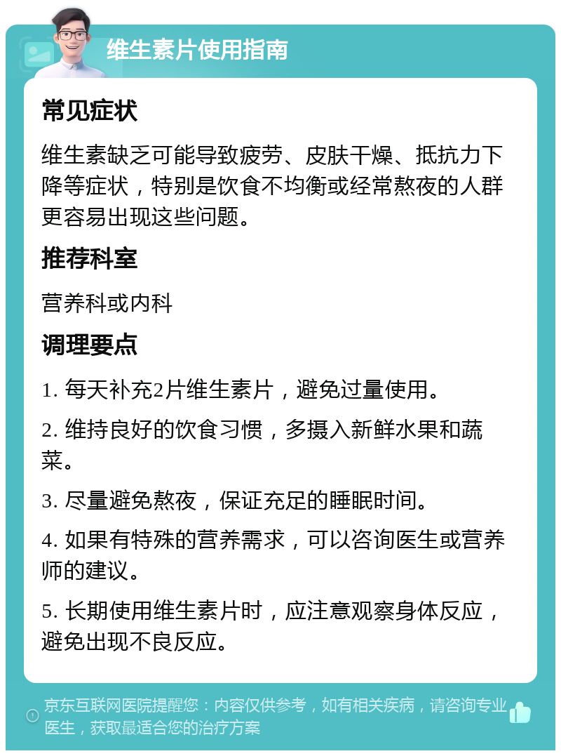 维生素片使用指南 常见症状 维生素缺乏可能导致疲劳、皮肤干燥、抵抗力下降等症状，特别是饮食不均衡或经常熬夜的人群更容易出现这些问题。 推荐科室 营养科或内科 调理要点 1. 每天补充2片维生素片，避免过量使用。 2. 维持良好的饮食习惯，多摄入新鲜水果和蔬菜。 3. 尽量避免熬夜，保证充足的睡眠时间。 4. 如果有特殊的营养需求，可以咨询医生或营养师的建议。 5. 长期使用维生素片时，应注意观察身体反应，避免出现不良反应。