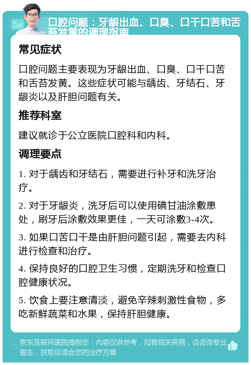 口腔问题：牙龈出血、口臭、口干口苦和舌苔发黄的调理指南 常见症状 口腔问题主要表现为牙龈出血、口臭、口干口苦和舌苔发黄。这些症状可能与龋齿、牙结石、牙龈炎以及肝胆问题有关。 推荐科室 建议就诊于公立医院口腔科和内科。 调理要点 1. 对于龋齿和牙结石，需要进行补牙和洗牙治疗。 2. 对于牙龈炎，洗牙后可以使用碘甘油涂敷患处，刷牙后涂敷效果更佳，一天可涂敷3-4次。 3. 如果口苦口干是由肝胆问题引起，需要去内科进行检查和治疗。 4. 保持良好的口腔卫生习惯，定期洗牙和检查口腔健康状况。 5. 饮食上要注意清淡，避免辛辣刺激性食物，多吃新鲜蔬菜和水果，保持肝胆健康。