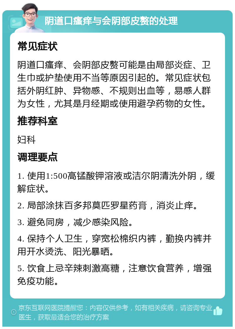 阴道口瘙痒与会阴部皮赘的处理 常见症状 阴道口瘙痒、会阴部皮赘可能是由局部炎症、卫生巾或护垫使用不当等原因引起的。常见症状包括外阴红肿、异物感、不规则出血等，易感人群为女性，尤其是月经期或使用避孕药物的女性。 推荐科室 妇科 调理要点 1. 使用1:500高锰酸钾溶液或洁尔阴清洗外阴，缓解症状。 2. 局部涂抹百多邦莫匹罗星药膏，消炎止痒。 3. 避免同房，减少感染风险。 4. 保持个人卫生，穿宽松棉织内裤，勤换内裤并用开水烫洗、阳光暴晒。 5. 饮食上忌辛辣刺激高糖，注意饮食营养，增强免疫功能。