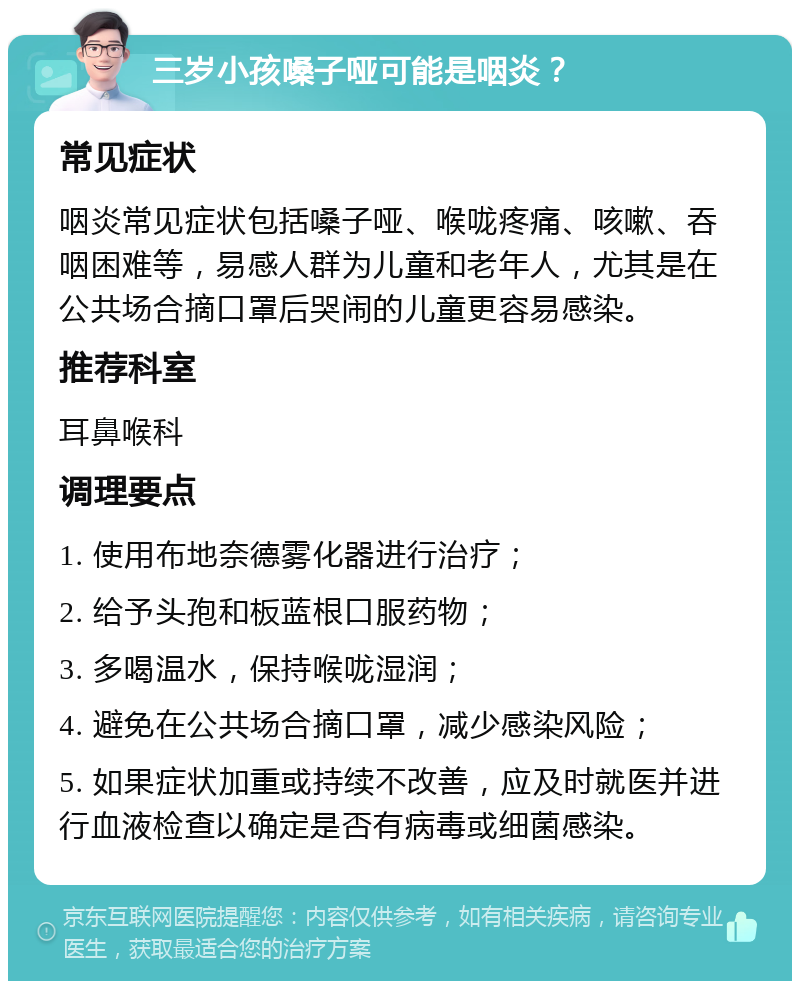 三岁小孩嗓子哑可能是咽炎？ 常见症状 咽炎常见症状包括嗓子哑、喉咙疼痛、咳嗽、吞咽困难等，易感人群为儿童和老年人，尤其是在公共场合摘口罩后哭闹的儿童更容易感染。 推荐科室 耳鼻喉科 调理要点 1. 使用布地奈德雾化器进行治疗； 2. 给予头孢和板蓝根口服药物； 3. 多喝温水，保持喉咙湿润； 4. 避免在公共场合摘口罩，减少感染风险； 5. 如果症状加重或持续不改善，应及时就医并进行血液检查以确定是否有病毒或细菌感染。