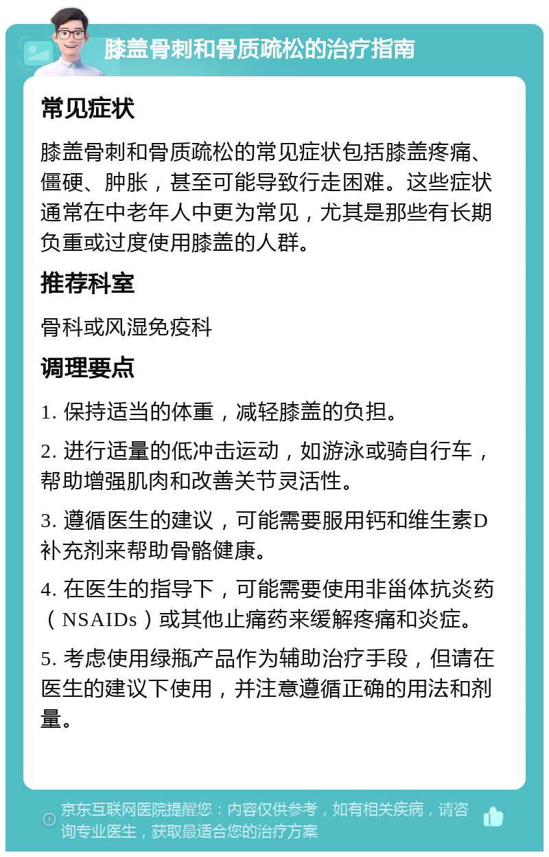 膝盖骨刺和骨质疏松的治疗指南 常见症状 膝盖骨刺和骨质疏松的常见症状包括膝盖疼痛、僵硬、肿胀，甚至可能导致行走困难。这些症状通常在中老年人中更为常见，尤其是那些有长期负重或过度使用膝盖的人群。 推荐科室 骨科或风湿免疫科 调理要点 1. 保持适当的体重，减轻膝盖的负担。 2. 进行适量的低冲击运动，如游泳或骑自行车，帮助增强肌肉和改善关节灵活性。 3. 遵循医生的建议，可能需要服用钙和维生素D补充剂来帮助骨骼健康。 4. 在医生的指导下，可能需要使用非甾体抗炎药（NSAIDs）或其他止痛药来缓解疼痛和炎症。 5. 考虑使用绿瓶产品作为辅助治疗手段，但请在医生的建议下使用，并注意遵循正确的用法和剂量。