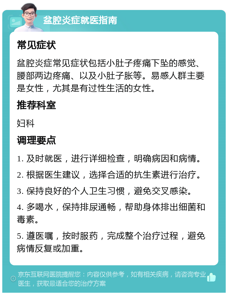 盆腔炎症就医指南 常见症状 盆腔炎症常见症状包括小肚子疼痛下坠的感觉、腰部两边疼痛、以及小肚子胀等。易感人群主要是女性，尤其是有过性生活的女性。 推荐科室 妇科 调理要点 1. 及时就医，进行详细检查，明确病因和病情。 2. 根据医生建议，选择合适的抗生素进行治疗。 3. 保持良好的个人卫生习惯，避免交叉感染。 4. 多喝水，保持排尿通畅，帮助身体排出细菌和毒素。 5. 遵医嘱，按时服药，完成整个治疗过程，避免病情反复或加重。