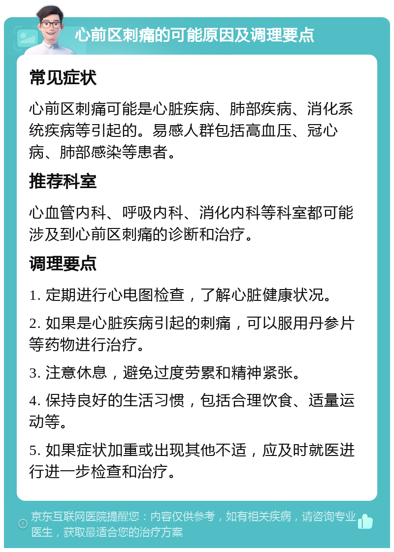 心前区刺痛的可能原因及调理要点 常见症状 心前区刺痛可能是心脏疾病、肺部疾病、消化系统疾病等引起的。易感人群包括高血压、冠心病、肺部感染等患者。 推荐科室 心血管内科、呼吸内科、消化内科等科室都可能涉及到心前区刺痛的诊断和治疗。 调理要点 1. 定期进行心电图检查，了解心脏健康状况。 2. 如果是心脏疾病引起的刺痛，可以服用丹参片等药物进行治疗。 3. 注意休息，避免过度劳累和精神紧张。 4. 保持良好的生活习惯，包括合理饮食、适量运动等。 5. 如果症状加重或出现其他不适，应及时就医进行进一步检查和治疗。