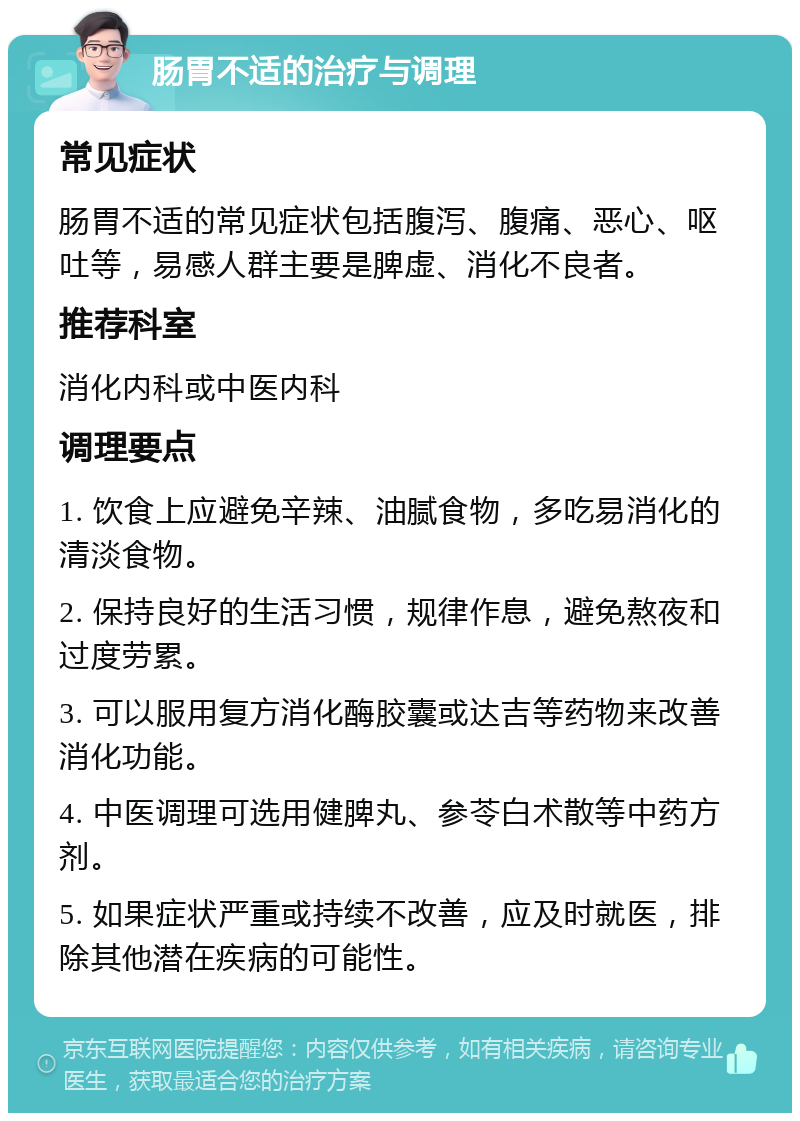 肠胃不适的治疗与调理 常见症状 肠胃不适的常见症状包括腹泻、腹痛、恶心、呕吐等，易感人群主要是脾虚、消化不良者。 推荐科室 消化内科或中医内科 调理要点 1. 饮食上应避免辛辣、油腻食物，多吃易消化的清淡食物。 2. 保持良好的生活习惯，规律作息，避免熬夜和过度劳累。 3. 可以服用复方消化酶胶囊或达吉等药物来改善消化功能。 4. 中医调理可选用健脾丸、参苓白术散等中药方剂。 5. 如果症状严重或持续不改善，应及时就医，排除其他潜在疾病的可能性。