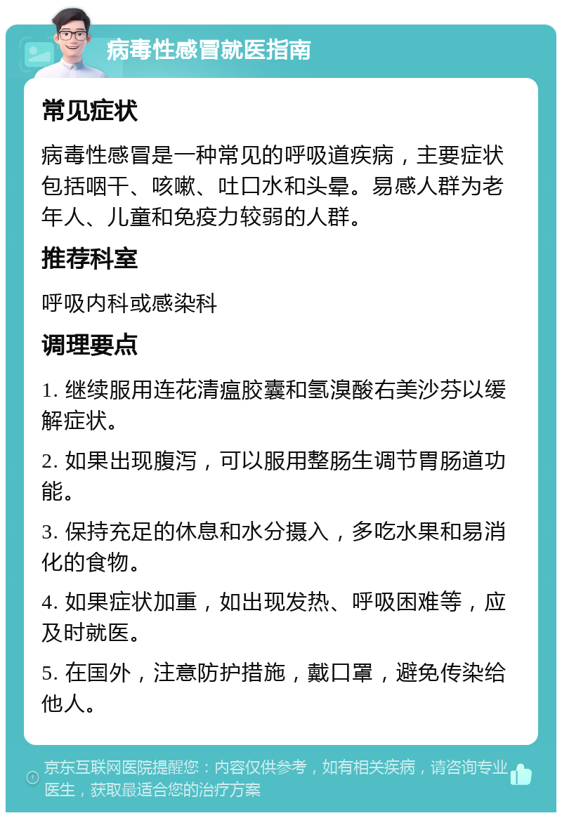 病毒性感冒就医指南 常见症状 病毒性感冒是一种常见的呼吸道疾病，主要症状包括咽干、咳嗽、吐口水和头晕。易感人群为老年人、儿童和免疫力较弱的人群。 推荐科室 呼吸内科或感染科 调理要点 1. 继续服用连花清瘟胶囊和氢溴酸右美沙芬以缓解症状。 2. 如果出现腹泻，可以服用整肠生调节胃肠道功能。 3. 保持充足的休息和水分摄入，多吃水果和易消化的食物。 4. 如果症状加重，如出现发热、呼吸困难等，应及时就医。 5. 在国外，注意防护措施，戴口罩，避免传染给他人。