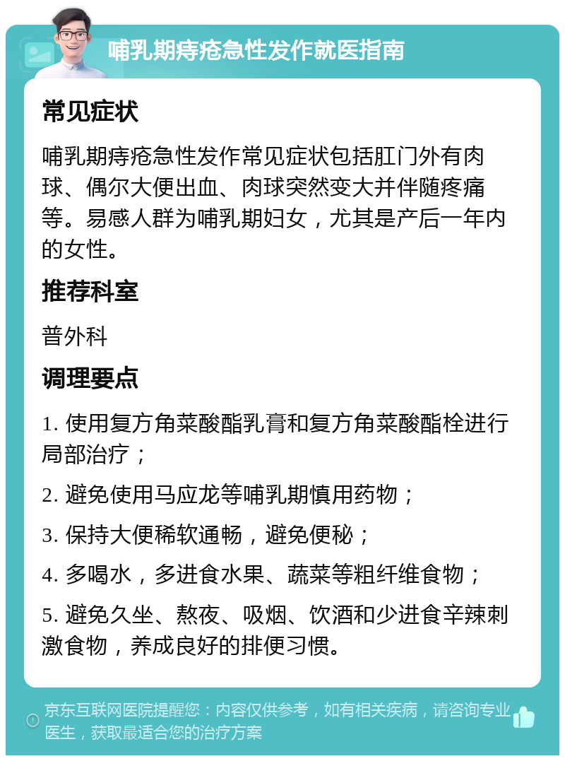 哺乳期痔疮急性发作就医指南 常见症状 哺乳期痔疮急性发作常见症状包括肛门外有肉球、偶尔大便出血、肉球突然变大并伴随疼痛等。易感人群为哺乳期妇女，尤其是产后一年内的女性。 推荐科室 普外科 调理要点 1. 使用复方角菜酸酯乳膏和复方角菜酸酯栓进行局部治疗； 2. 避免使用马应龙等哺乳期慎用药物； 3. 保持大便稀软通畅，避免便秘； 4. 多喝水，多进食水果、蔬菜等粗纤维食物； 5. 避免久坐、熬夜、吸烟、饮酒和少进食辛辣刺激食物，养成良好的排便习惯。