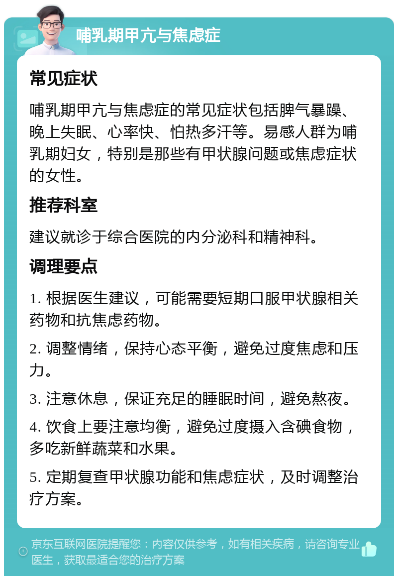 哺乳期甲亢与焦虑症 常见症状 哺乳期甲亢与焦虑症的常见症状包括脾气暴躁、晚上失眠、心率快、怕热多汗等。易感人群为哺乳期妇女，特别是那些有甲状腺问题或焦虑症状的女性。 推荐科室 建议就诊于综合医院的内分泌科和精神科。 调理要点 1. 根据医生建议，可能需要短期口服甲状腺相关药物和抗焦虑药物。 2. 调整情绪，保持心态平衡，避免过度焦虑和压力。 3. 注意休息，保证充足的睡眠时间，避免熬夜。 4. 饮食上要注意均衡，避免过度摄入含碘食物，多吃新鲜蔬菜和水果。 5. 定期复查甲状腺功能和焦虑症状，及时调整治疗方案。