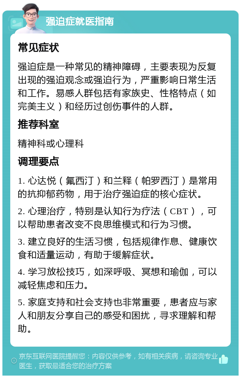 强迫症就医指南 常见症状 强迫症是一种常见的精神障碍，主要表现为反复出现的强迫观念或强迫行为，严重影响日常生活和工作。易感人群包括有家族史、性格特点（如完美主义）和经历过创伤事件的人群。 推荐科室 精神科或心理科 调理要点 1. 心达悦（氟西汀）和兰释（帕罗西汀）是常用的抗抑郁药物，用于治疗强迫症的核心症状。 2. 心理治疗，特别是认知行为疗法（CBT），可以帮助患者改变不良思维模式和行为习惯。 3. 建立良好的生活习惯，包括规律作息、健康饮食和适量运动，有助于缓解症状。 4. 学习放松技巧，如深呼吸、冥想和瑜伽，可以减轻焦虑和压力。 5. 家庭支持和社会支持也非常重要，患者应与家人和朋友分享自己的感受和困扰，寻求理解和帮助。