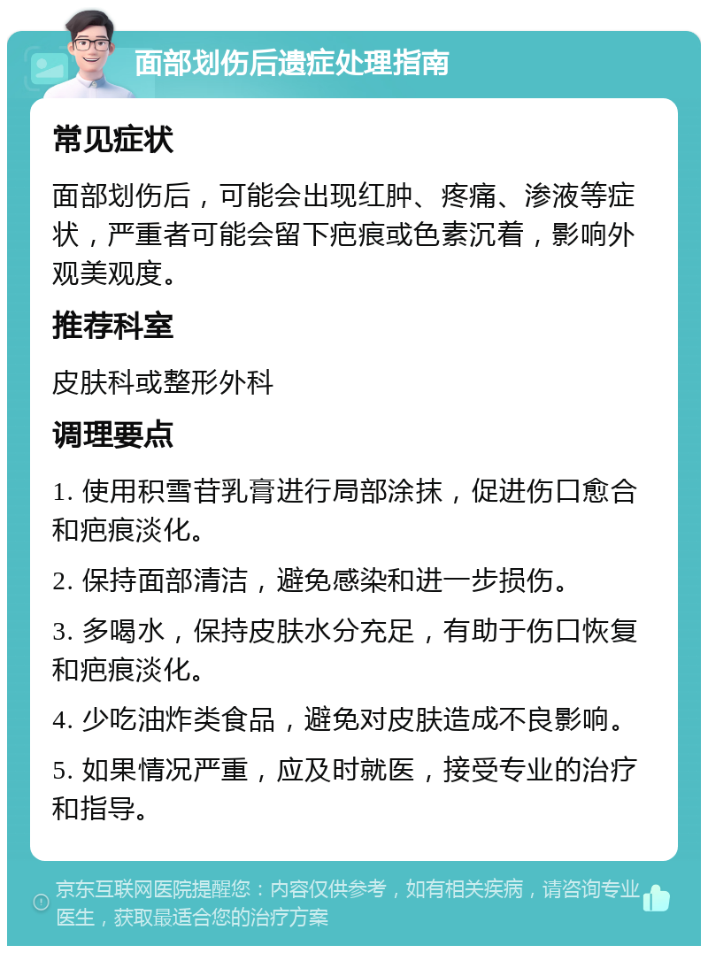 面部划伤后遗症处理指南 常见症状 面部划伤后，可能会出现红肿、疼痛、渗液等症状，严重者可能会留下疤痕或色素沉着，影响外观美观度。 推荐科室 皮肤科或整形外科 调理要点 1. 使用积雪苷乳膏进行局部涂抹，促进伤口愈合和疤痕淡化。 2. 保持面部清洁，避免感染和进一步损伤。 3. 多喝水，保持皮肤水分充足，有助于伤口恢复和疤痕淡化。 4. 少吃油炸类食品，避免对皮肤造成不良影响。 5. 如果情况严重，应及时就医，接受专业的治疗和指导。