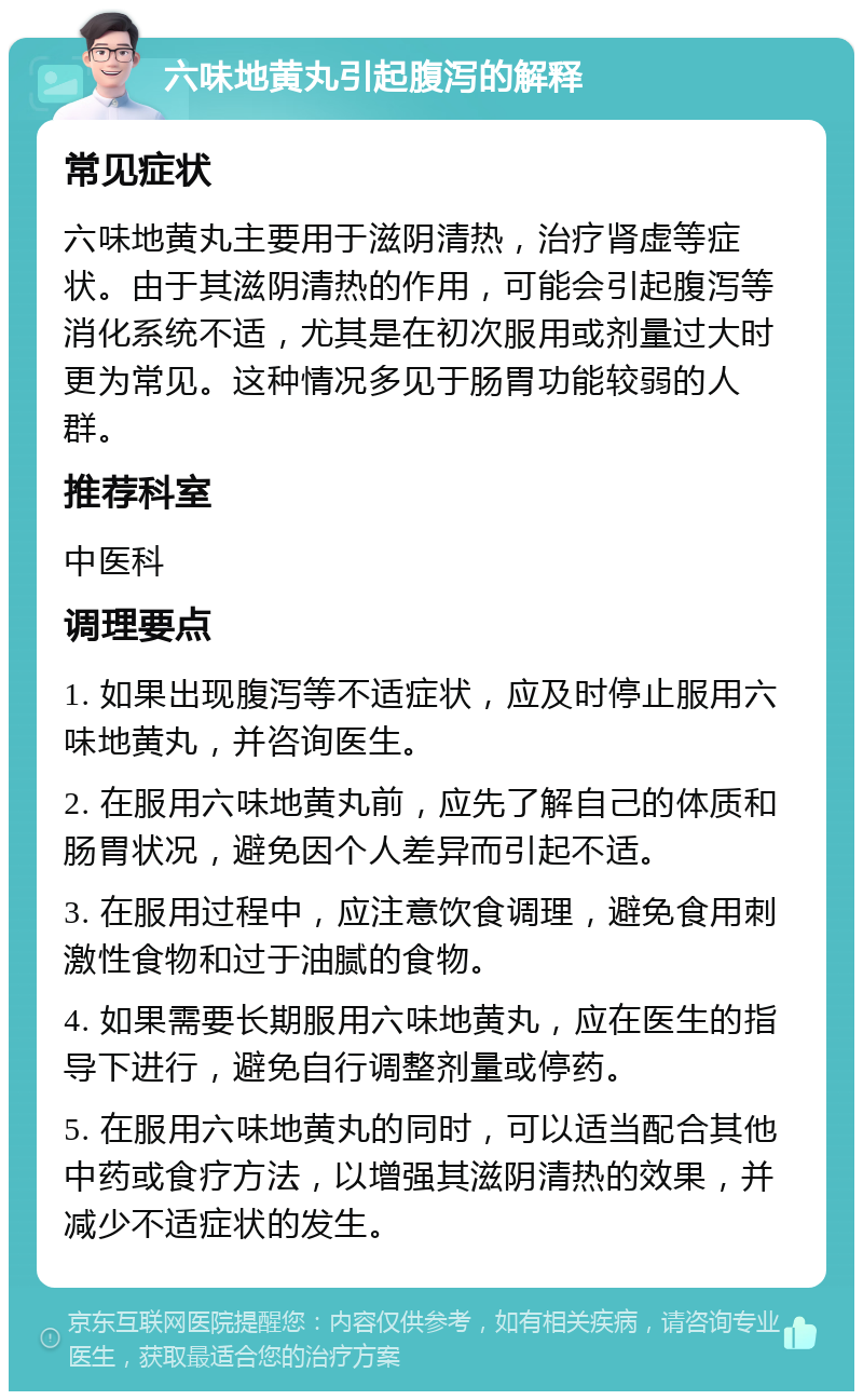 六味地黄丸引起腹泻的解释 常见症状 六味地黄丸主要用于滋阴清热，治疗肾虚等症状。由于其滋阴清热的作用，可能会引起腹泻等消化系统不适，尤其是在初次服用或剂量过大时更为常见。这种情况多见于肠胃功能较弱的人群。 推荐科室 中医科 调理要点 1. 如果出现腹泻等不适症状，应及时停止服用六味地黄丸，并咨询医生。 2. 在服用六味地黄丸前，应先了解自己的体质和肠胃状况，避免因个人差异而引起不适。 3. 在服用过程中，应注意饮食调理，避免食用刺激性食物和过于油腻的食物。 4. 如果需要长期服用六味地黄丸，应在医生的指导下进行，避免自行调整剂量或停药。 5. 在服用六味地黄丸的同时，可以适当配合其他中药或食疗方法，以增强其滋阴清热的效果，并减少不适症状的发生。