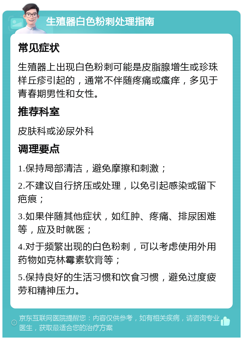 生殖器白色粉刺处理指南 常见症状 生殖器上出现白色粉刺可能是皮脂腺增生或珍珠样丘疹引起的，通常不伴随疼痛或瘙痒，多见于青春期男性和女性。 推荐科室 皮肤科或泌尿外科 调理要点 1.保持局部清洁，避免摩擦和刺激； 2.不建议自行挤压或处理，以免引起感染或留下疤痕； 3.如果伴随其他症状，如红肿、疼痛、排尿困难等，应及时就医； 4.对于频繁出现的白色粉刺，可以考虑使用外用药物如克林霉素软膏等； 5.保持良好的生活习惯和饮食习惯，避免过度疲劳和精神压力。