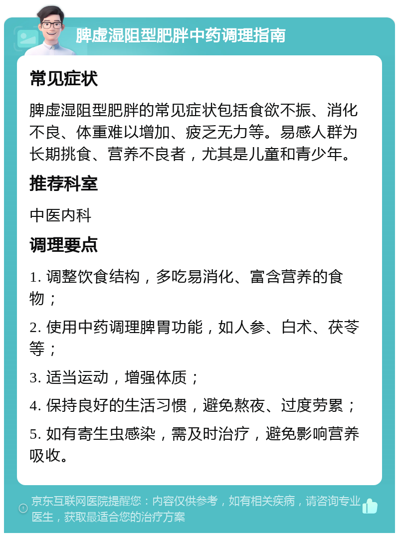 脾虚湿阻型肥胖中药调理指南 常见症状 脾虚湿阻型肥胖的常见症状包括食欲不振、消化不良、体重难以增加、疲乏无力等。易感人群为长期挑食、营养不良者，尤其是儿童和青少年。 推荐科室 中医内科 调理要点 1. 调整饮食结构，多吃易消化、富含营养的食物； 2. 使用中药调理脾胃功能，如人参、白术、茯苓等； 3. 适当运动，增强体质； 4. 保持良好的生活习惯，避免熬夜、过度劳累； 5. 如有寄生虫感染，需及时治疗，避免影响营养吸收。