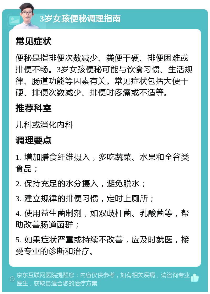 3岁女孩便秘调理指南 常见症状 便秘是指排便次数减少、粪便干硬、排便困难或排便不畅。3岁女孩便秘可能与饮食习惯、生活规律、肠道功能等因素有关。常见症状包括大便干硬、排便次数减少、排便时疼痛或不适等。 推荐科室 儿科或消化内科 调理要点 1. 增加膳食纤维摄入，多吃蔬菜、水果和全谷类食品； 2. 保持充足的水分摄入，避免脱水； 3. 建立规律的排便习惯，定时上厕所； 4. 使用益生菌制剂，如双歧杆菌、乳酸菌等，帮助改善肠道菌群； 5. 如果症状严重或持续不改善，应及时就医，接受专业的诊断和治疗。