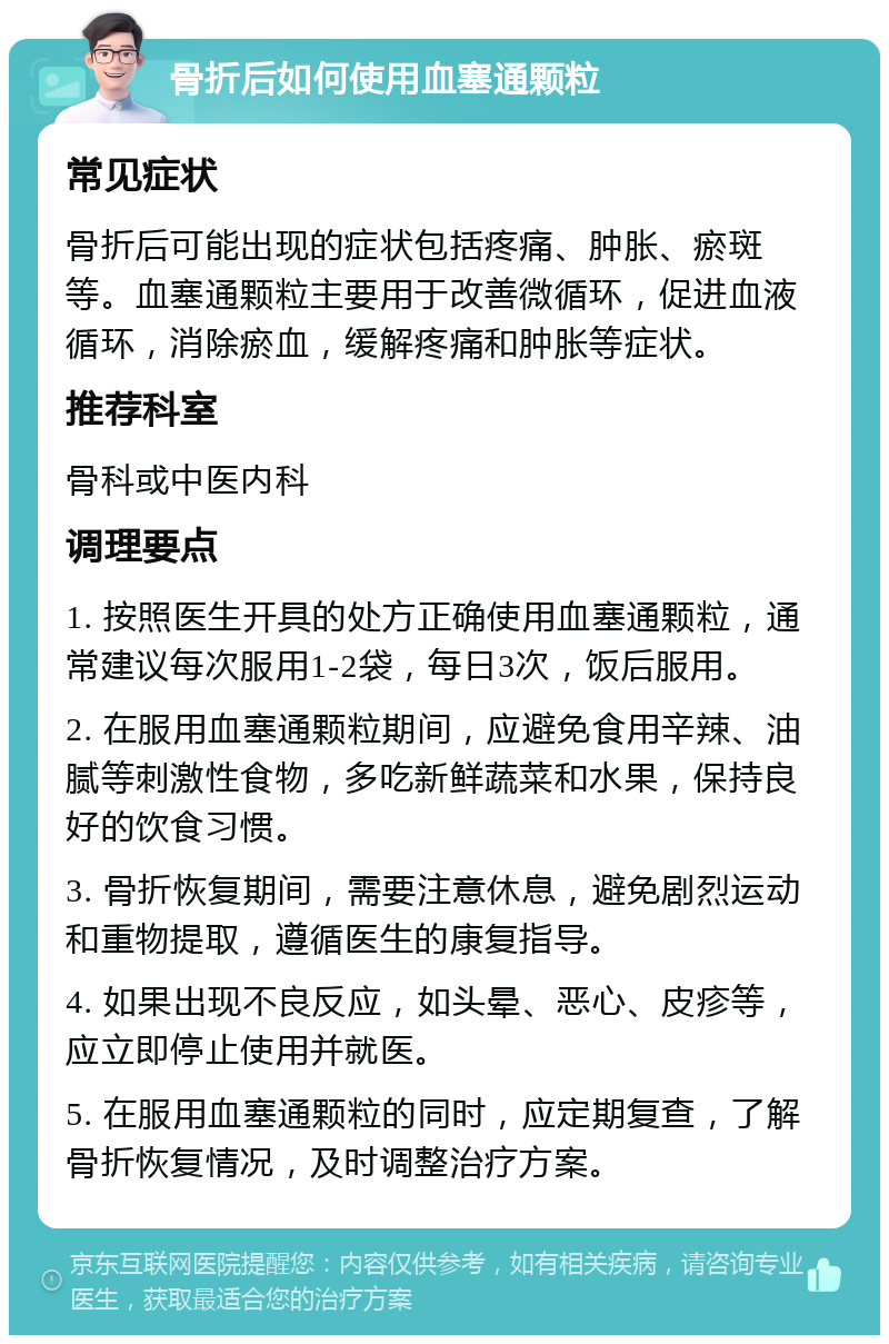 骨折后如何使用血塞通颗粒 常见症状 骨折后可能出现的症状包括疼痛、肿胀、瘀斑等。血塞通颗粒主要用于改善微循环，促进血液循环，消除瘀血，缓解疼痛和肿胀等症状。 推荐科室 骨科或中医内科 调理要点 1. 按照医生开具的处方正确使用血塞通颗粒，通常建议每次服用1-2袋，每日3次，饭后服用。 2. 在服用血塞通颗粒期间，应避免食用辛辣、油腻等刺激性食物，多吃新鲜蔬菜和水果，保持良好的饮食习惯。 3. 骨折恢复期间，需要注意休息，避免剧烈运动和重物提取，遵循医生的康复指导。 4. 如果出现不良反应，如头晕、恶心、皮疹等，应立即停止使用并就医。 5. 在服用血塞通颗粒的同时，应定期复查，了解骨折恢复情况，及时调整治疗方案。