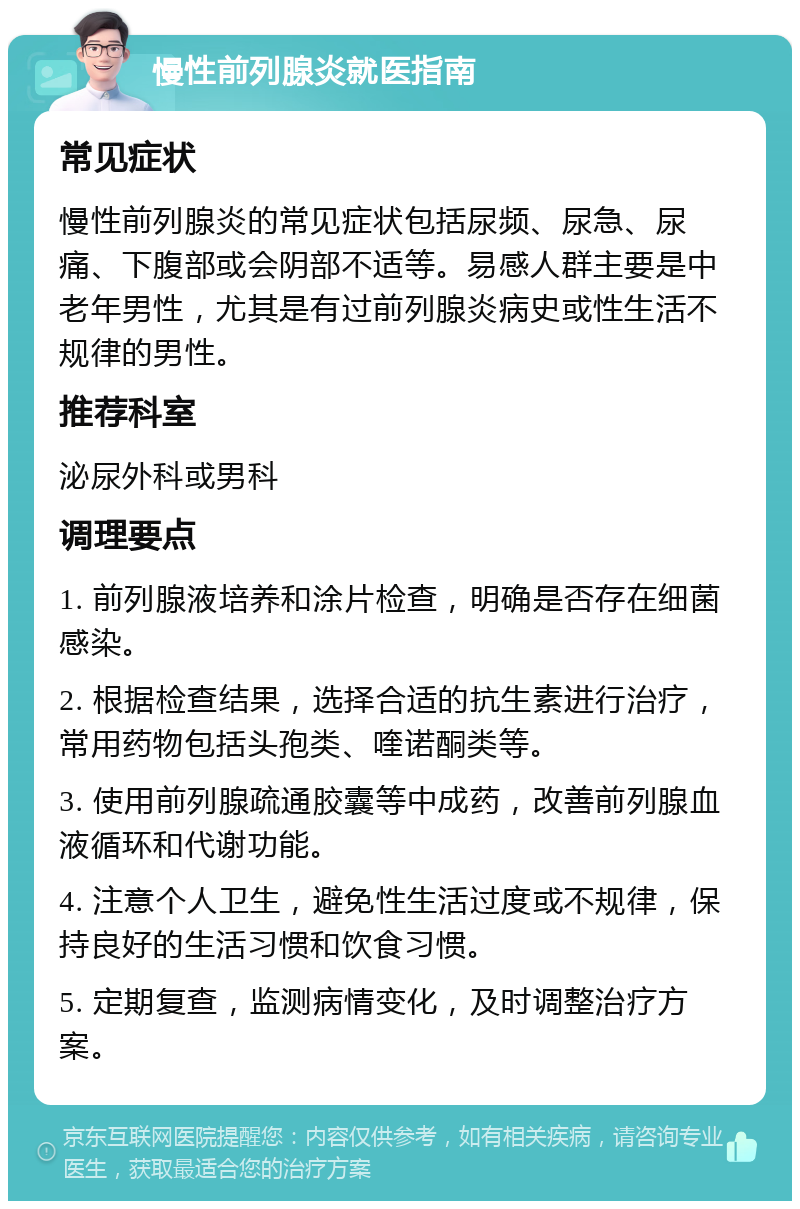 慢性前列腺炎就医指南 常见症状 慢性前列腺炎的常见症状包括尿频、尿急、尿痛、下腹部或会阴部不适等。易感人群主要是中老年男性，尤其是有过前列腺炎病史或性生活不规律的男性。 推荐科室 泌尿外科或男科 调理要点 1. 前列腺液培养和涂片检查，明确是否存在细菌感染。 2. 根据检查结果，选择合适的抗生素进行治疗，常用药物包括头孢类、喹诺酮类等。 3. 使用前列腺疏通胶囊等中成药，改善前列腺血液循环和代谢功能。 4. 注意个人卫生，避免性生活过度或不规律，保持良好的生活习惯和饮食习惯。 5. 定期复查，监测病情变化，及时调整治疗方案。