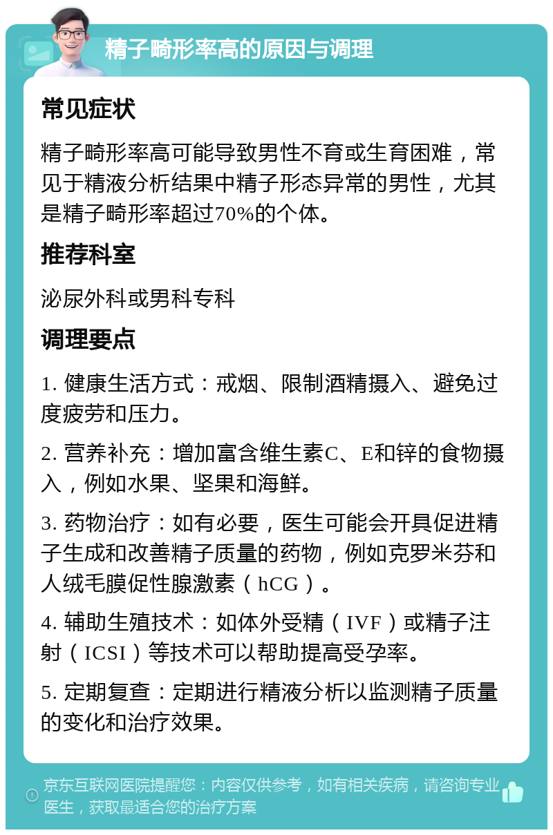 精子畸形率高的原因与调理 常见症状 精子畸形率高可能导致男性不育或生育困难，常见于精液分析结果中精子形态异常的男性，尤其是精子畸形率超过70%的个体。 推荐科室 泌尿外科或男科专科 调理要点 1. 健康生活方式：戒烟、限制酒精摄入、避免过度疲劳和压力。 2. 营养补充：增加富含维生素C、E和锌的食物摄入，例如水果、坚果和海鲜。 3. 药物治疗：如有必要，医生可能会开具促进精子生成和改善精子质量的药物，例如克罗米芬和人绒毛膜促性腺激素（hCG）。 4. 辅助生殖技术：如体外受精（IVF）或精子注射（ICSI）等技术可以帮助提高受孕率。 5. 定期复查：定期进行精液分析以监测精子质量的变化和治疗效果。