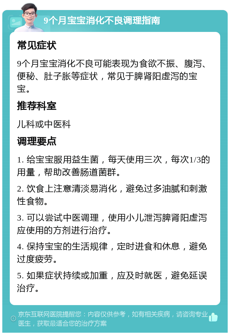 9个月宝宝消化不良调理指南 常见症状 9个月宝宝消化不良可能表现为食欲不振、腹泻、便秘、肚子胀等症状，常见于脾肾阳虚泻的宝宝。 推荐科室 儿科或中医科 调理要点 1. 给宝宝服用益生菌，每天使用三次，每次1/3的用量，帮助改善肠道菌群。 2. 饮食上注意清淡易消化，避免过多油腻和刺激性食物。 3. 可以尝试中医调理，使用小儿泄泻脾肾阳虚泻应使用的方剂进行治疗。 4. 保持宝宝的生活规律，定时进食和休息，避免过度疲劳。 5. 如果症状持续或加重，应及时就医，避免延误治疗。