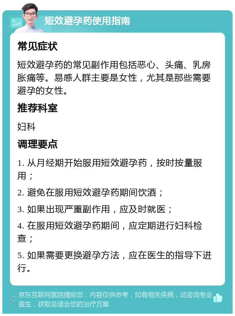 短效避孕药使用指南 常见症状 短效避孕药的常见副作用包括恶心、头痛、乳房胀痛等。易感人群主要是女性，尤其是那些需要避孕的女性。 推荐科室 妇科 调理要点 1. 从月经期开始服用短效避孕药，按时按量服用； 2. 避免在服用短效避孕药期间饮酒； 3. 如果出现严重副作用，应及时就医； 4. 在服用短效避孕药期间，应定期进行妇科检查； 5. 如果需要更换避孕方法，应在医生的指导下进行。