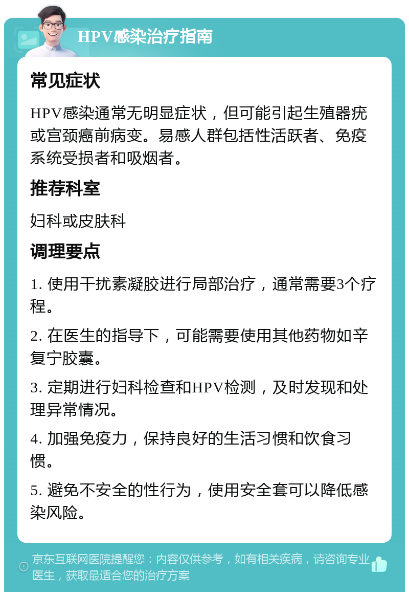 HPV感染治疗指南 常见症状 HPV感染通常无明显症状，但可能引起生殖器疣或宫颈癌前病变。易感人群包括性活跃者、免疫系统受损者和吸烟者。 推荐科室 妇科或皮肤科 调理要点 1. 使用干扰素凝胶进行局部治疗，通常需要3个疗程。 2. 在医生的指导下，可能需要使用其他药物如辛复宁胶囊。 3. 定期进行妇科检查和HPV检测，及时发现和处理异常情况。 4. 加强免疫力，保持良好的生活习惯和饮食习惯。 5. 避免不安全的性行为，使用安全套可以降低感染风险。