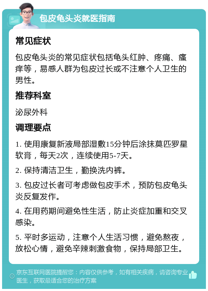 包皮龟头炎就医指南 常见症状 包皮龟头炎的常见症状包括龟头红肿、疼痛、瘙痒等，易感人群为包皮过长或不注意个人卫生的男性。 推荐科室 泌尿外科 调理要点 1. 使用康复新液局部湿敷15分钟后涂抹莫匹罗星软膏，每天2次，连续使用5-7天。 2. 保持清洁卫生，勤换洗内裤。 3. 包皮过长者可考虑做包皮手术，预防包皮龟头炎反复发作。 4. 在用药期间避免性生活，防止炎症加重和交叉感染。 5. 平时多运动，注意个人生活习惯，避免熬夜，放松心情，避免辛辣刺激食物，保持局部卫生。