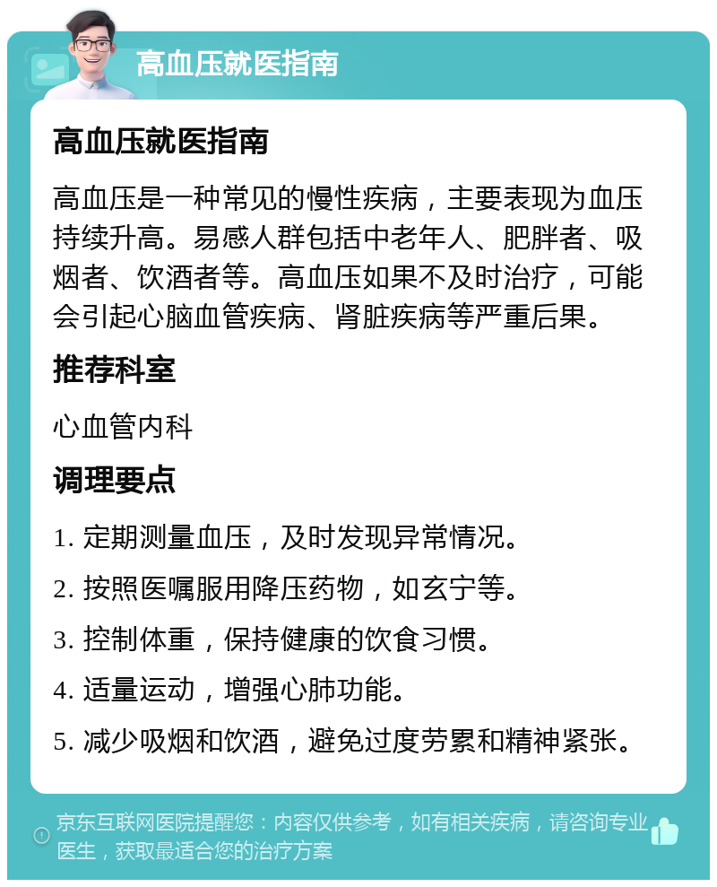 高血压就医指南 高血压就医指南 高血压是一种常见的慢性疾病，主要表现为血压持续升高。易感人群包括中老年人、肥胖者、吸烟者、饮酒者等。高血压如果不及时治疗，可能会引起心脑血管疾病、肾脏疾病等严重后果。 推荐科室 心血管内科 调理要点 1. 定期测量血压，及时发现异常情况。 2. 按照医嘱服用降压药物，如玄宁等。 3. 控制体重，保持健康的饮食习惯。 4. 适量运动，增强心肺功能。 5. 减少吸烟和饮酒，避免过度劳累和精神紧张。