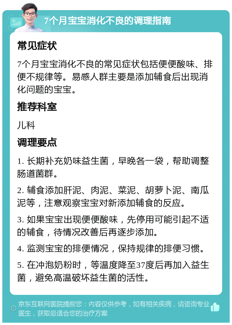 7个月宝宝消化不良的调理指南 常见症状 7个月宝宝消化不良的常见症状包括便便酸味、排便不规律等。易感人群主要是添加辅食后出现消化问题的宝宝。 推荐科室 儿科 调理要点 1. 长期补充奶味益生菌，早晚各一袋，帮助调整肠道菌群。 2. 辅食添加肝泥、肉泥、菜泥、胡萝卜泥、南瓜泥等，注意观察宝宝对新添加辅食的反应。 3. 如果宝宝出现便便酸味，先停用可能引起不适的辅食，待情况改善后再逐步添加。 4. 监测宝宝的排便情况，保持规律的排便习惯。 5. 在冲泡奶粉时，等温度降至37度后再加入益生菌，避免高温破坏益生菌的活性。