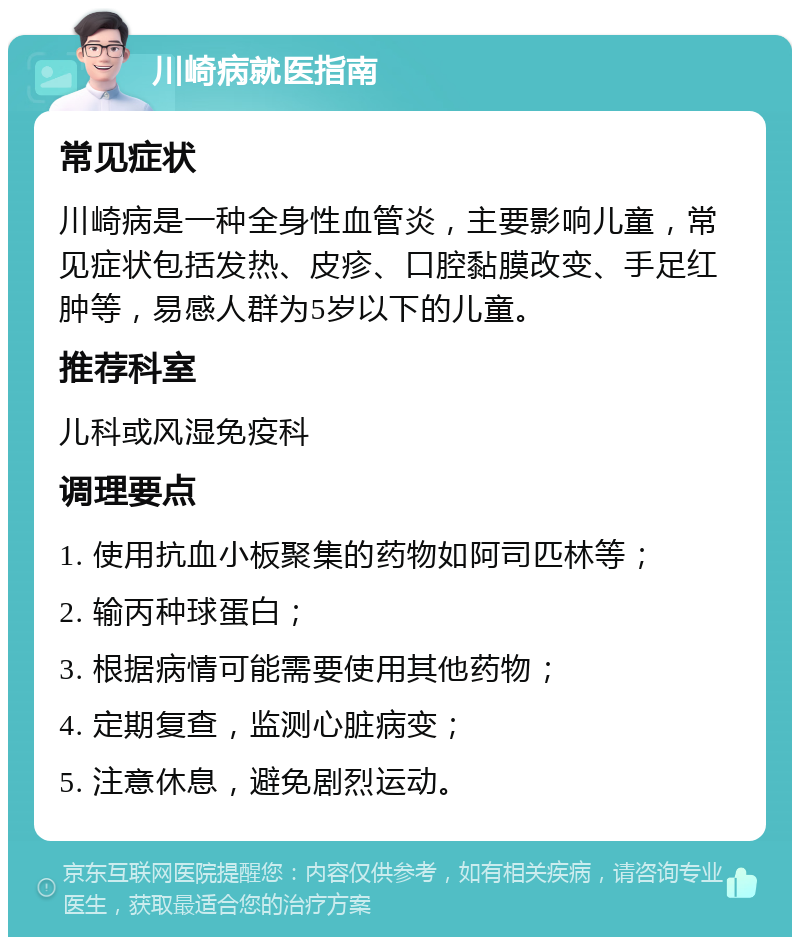 川崎病就医指南 常见症状 川崎病是一种全身性血管炎，主要影响儿童，常见症状包括发热、皮疹、口腔黏膜改变、手足红肿等，易感人群为5岁以下的儿童。 推荐科室 儿科或风湿免疫科 调理要点 1. 使用抗血小板聚集的药物如阿司匹林等； 2. 输丙种球蛋白； 3. 根据病情可能需要使用其他药物； 4. 定期复查，监测心脏病变； 5. 注意休息，避免剧烈运动。