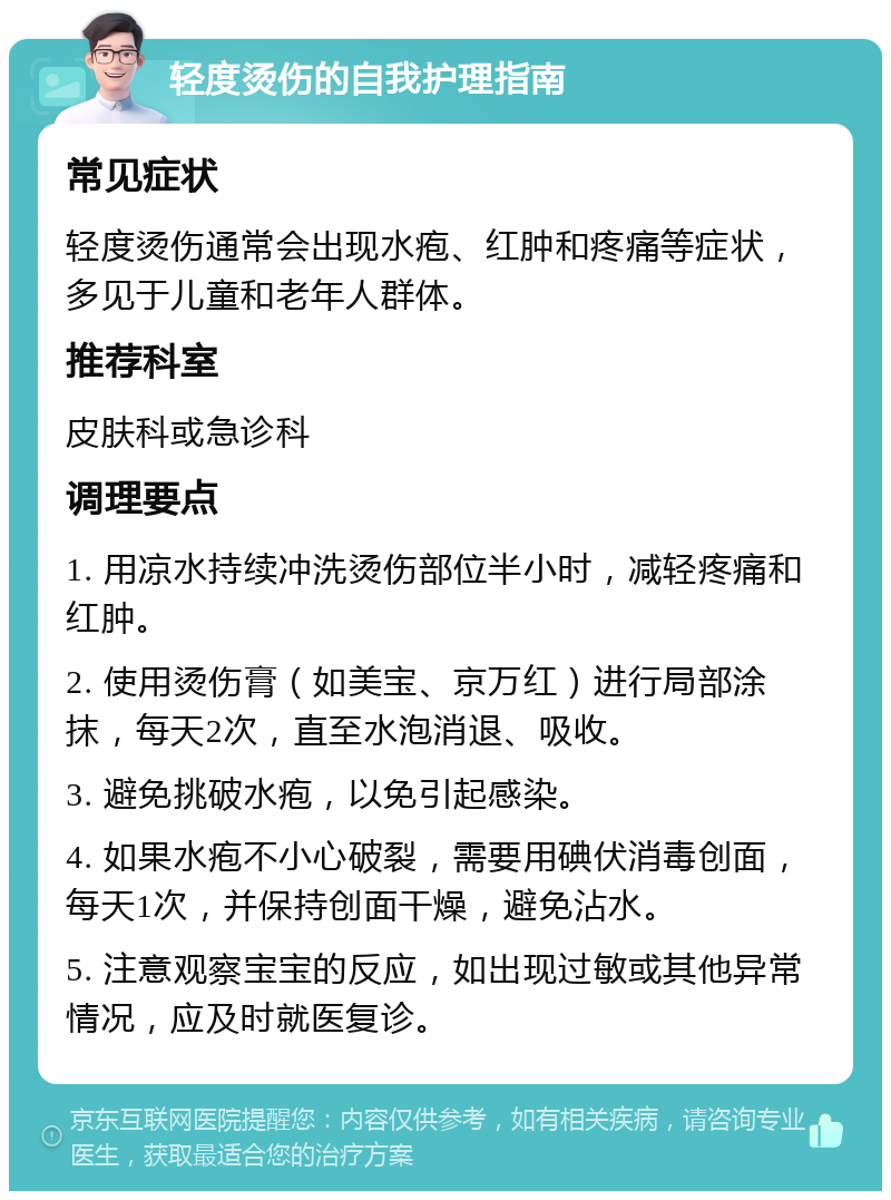 轻度烫伤的自我护理指南 常见症状 轻度烫伤通常会出现水疱、红肿和疼痛等症状，多见于儿童和老年人群体。 推荐科室 皮肤科或急诊科 调理要点 1. 用凉水持续冲洗烫伤部位半小时，减轻疼痛和红肿。 2. 使用烫伤膏（如美宝、京万红）进行局部涂抹，每天2次，直至水泡消退、吸收。 3. 避免挑破水疱，以免引起感染。 4. 如果水疱不小心破裂，需要用碘伏消毒创面，每天1次，并保持创面干燥，避免沾水。 5. 注意观察宝宝的反应，如出现过敏或其他异常情况，应及时就医复诊。