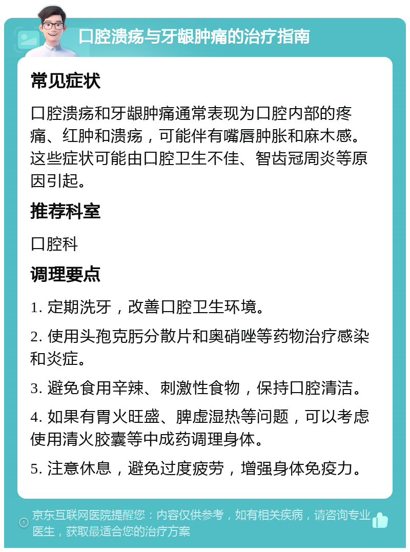 口腔溃疡与牙龈肿痛的治疗指南 常见症状 口腔溃疡和牙龈肿痛通常表现为口腔内部的疼痛、红肿和溃疡，可能伴有嘴唇肿胀和麻木感。这些症状可能由口腔卫生不佳、智齿冠周炎等原因引起。 推荐科室 口腔科 调理要点 1. 定期洗牙，改善口腔卫生环境。 2. 使用头孢克肟分散片和奥硝唑等药物治疗感染和炎症。 3. 避免食用辛辣、刺激性食物，保持口腔清洁。 4. 如果有胃火旺盛、脾虚湿热等问题，可以考虑使用清火胶囊等中成药调理身体。 5. 注意休息，避免过度疲劳，增强身体免疫力。