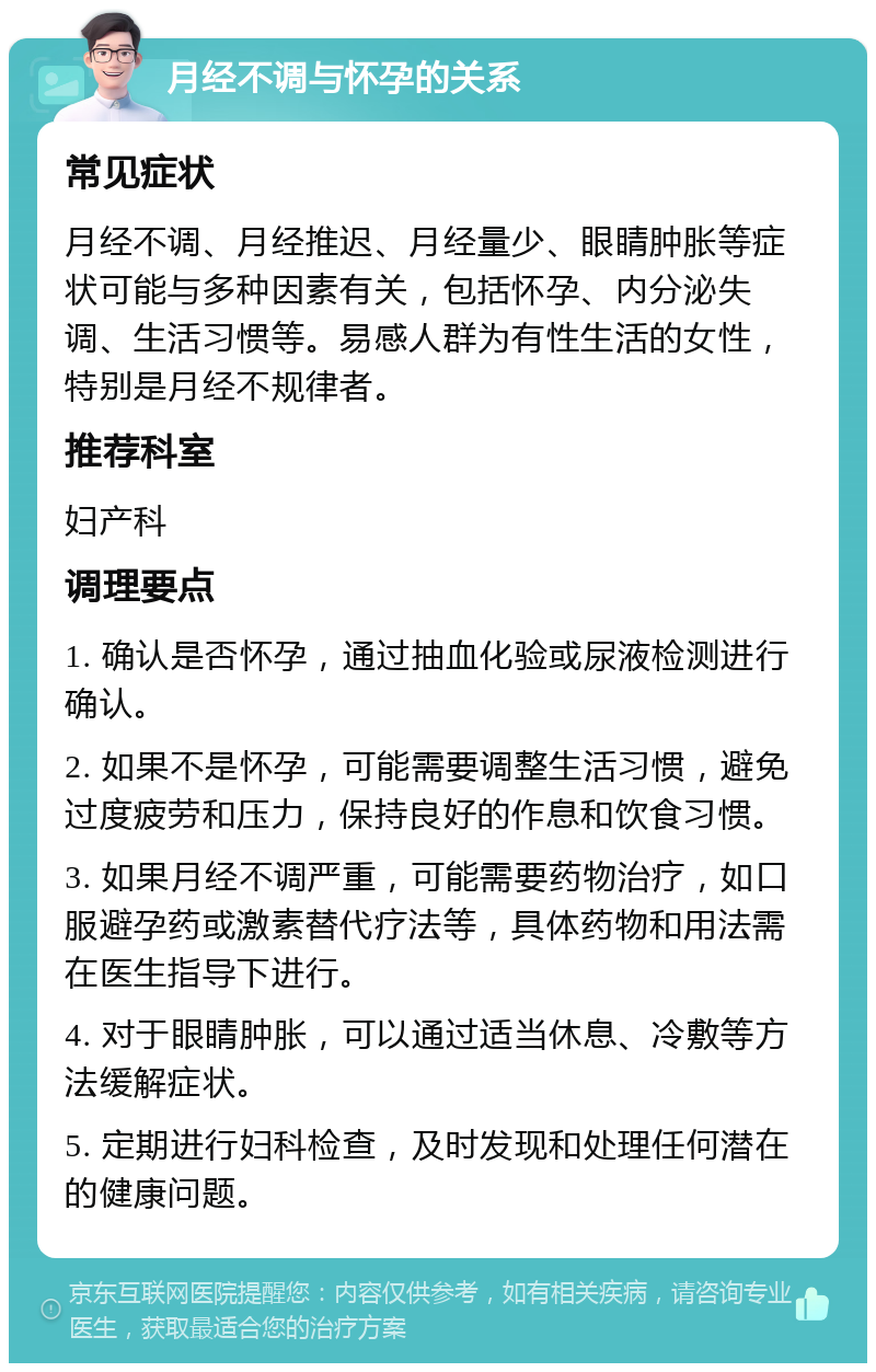 月经不调与怀孕的关系 常见症状 月经不调、月经推迟、月经量少、眼睛肿胀等症状可能与多种因素有关，包括怀孕、内分泌失调、生活习惯等。易感人群为有性生活的女性，特别是月经不规律者。 推荐科室 妇产科 调理要点 1. 确认是否怀孕，通过抽血化验或尿液检测进行确认。 2. 如果不是怀孕，可能需要调整生活习惯，避免过度疲劳和压力，保持良好的作息和饮食习惯。 3. 如果月经不调严重，可能需要药物治疗，如口服避孕药或激素替代疗法等，具体药物和用法需在医生指导下进行。 4. 对于眼睛肿胀，可以通过适当休息、冷敷等方法缓解症状。 5. 定期进行妇科检查，及时发现和处理任何潜在的健康问题。