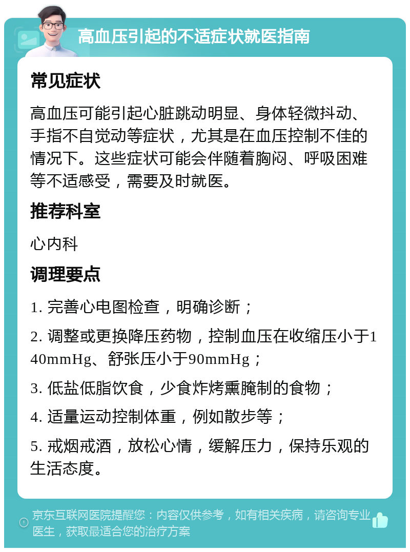 高血压引起的不适症状就医指南 常见症状 高血压可能引起心脏跳动明显、身体轻微抖动、手指不自觉动等症状，尤其是在血压控制不佳的情况下。这些症状可能会伴随着胸闷、呼吸困难等不适感受，需要及时就医。 推荐科室 心内科 调理要点 1. 完善心电图检查，明确诊断； 2. 调整或更换降压药物，控制血压在收缩压小于140mmHg、舒张压小于90mmHg； 3. 低盐低脂饮食，少食炸烤熏腌制的食物； 4. 适量运动控制体重，例如散步等； 5. 戒烟戒酒，放松心情，缓解压力，保持乐观的生活态度。