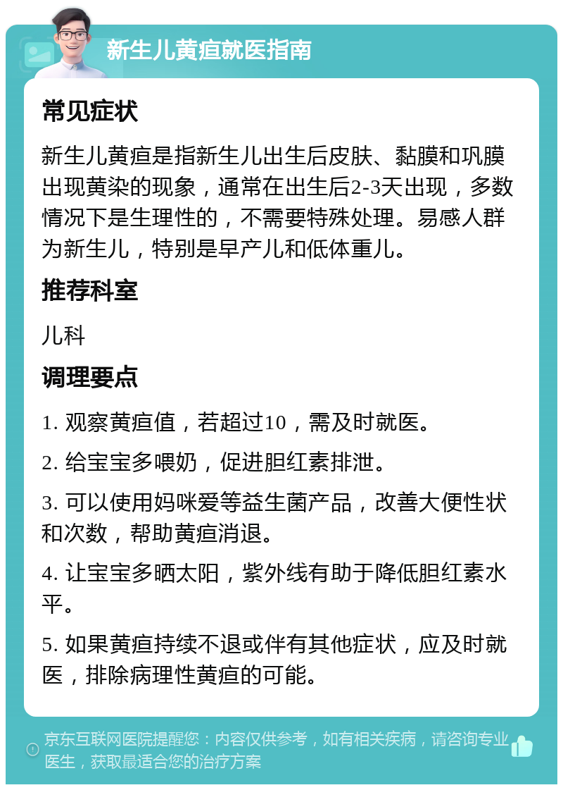 新生儿黄疸就医指南 常见症状 新生儿黄疸是指新生儿出生后皮肤、黏膜和巩膜出现黄染的现象，通常在出生后2-3天出现，多数情况下是生理性的，不需要特殊处理。易感人群为新生儿，特别是早产儿和低体重儿。 推荐科室 儿科 调理要点 1. 观察黄疸值，若超过10，需及时就医。 2. 给宝宝多喂奶，促进胆红素排泄。 3. 可以使用妈咪爱等益生菌产品，改善大便性状和次数，帮助黄疸消退。 4. 让宝宝多晒太阳，紫外线有助于降低胆红素水平。 5. 如果黄疸持续不退或伴有其他症状，应及时就医，排除病理性黄疸的可能。