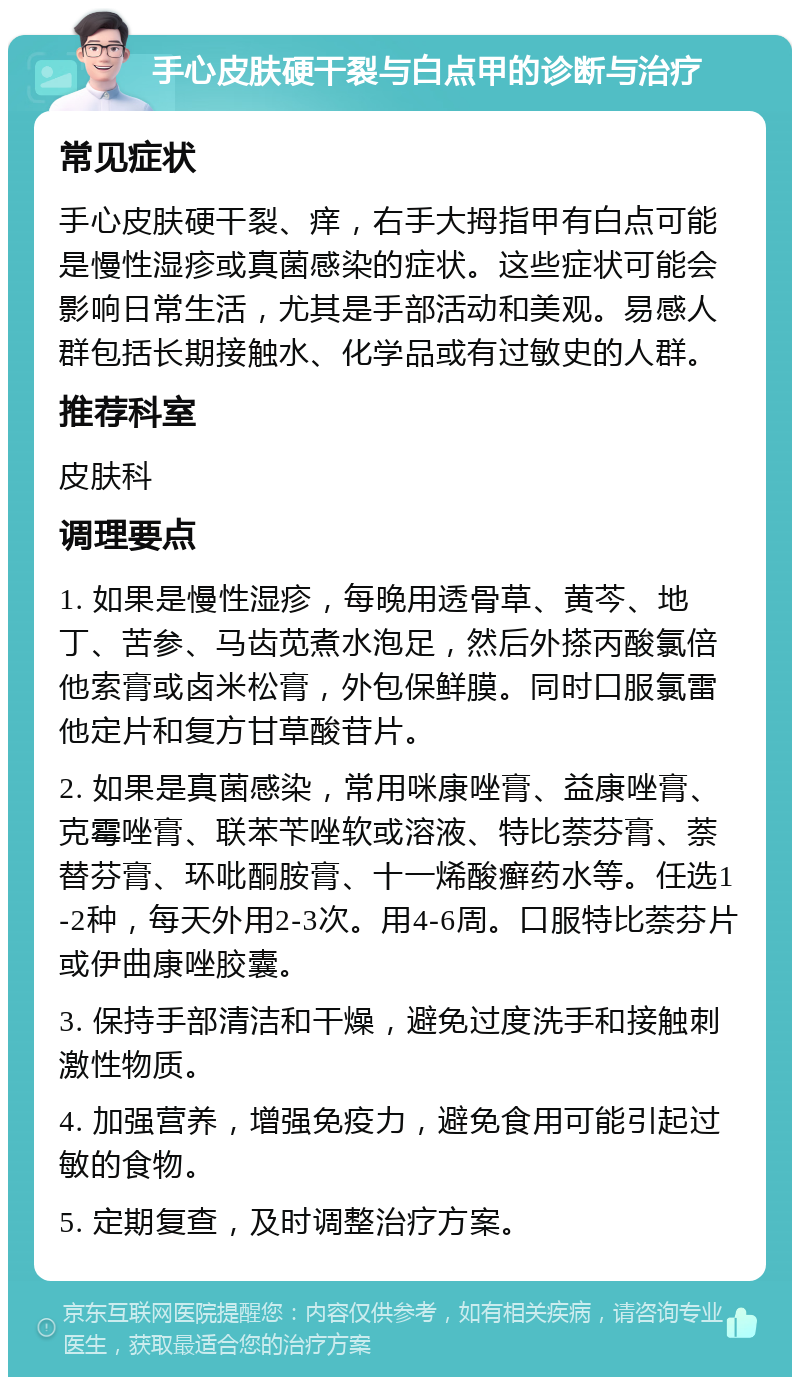 手心皮肤硬干裂与白点甲的诊断与治疗 常见症状 手心皮肤硬干裂、痒，右手大拇指甲有白点可能是慢性湿疹或真菌感染的症状。这些症状可能会影响日常生活，尤其是手部活动和美观。易感人群包括长期接触水、化学品或有过敏史的人群。 推荐科室 皮肤科 调理要点 1. 如果是慢性湿疹，每晚用透骨草、黄芩、地丁、苦参、马齿苋煮水泡足，然后外搽丙酸氯倍他索膏或卤米松膏，外包保鲜膜。同时口服氯雷他定片和复方甘草酸苷片。 2. 如果是真菌感染，常用咪康唑膏、益康唑膏、克霉唑膏、联苯苄唑软或溶液、特比萘芬膏、萘替芬膏、环吡酮胺膏、十一烯酸癣药水等。任选1-2种，每天外用2-3次。用4-6周。口服特比萘芬片或伊曲康唑胶囊。 3. 保持手部清洁和干燥，避免过度洗手和接触刺激性物质。 4. 加强营养，增强免疫力，避免食用可能引起过敏的食物。 5. 定期复查，及时调整治疗方案。