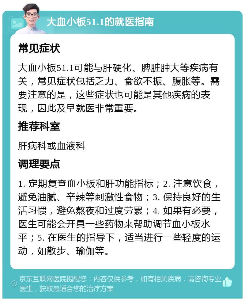 大血小板51.1的就医指南 常见症状 大血小板51.1可能与肝硬化、脾脏肿大等疾病有关，常见症状包括乏力、食欲不振、腹胀等。需要注意的是，这些症状也可能是其他疾病的表现，因此及早就医非常重要。 推荐科室 肝病科或血液科 调理要点 1. 定期复查血小板和肝功能指标；2. 注意饮食，避免油腻、辛辣等刺激性食物；3. 保持良好的生活习惯，避免熬夜和过度劳累；4. 如果有必要，医生可能会开具一些药物来帮助调节血小板水平；5. 在医生的指导下，适当进行一些轻度的运动，如散步、瑜伽等。