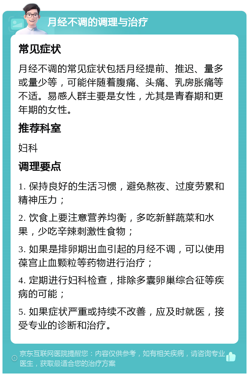 月经不调的调理与治疗 常见症状 月经不调的常见症状包括月经提前、推迟、量多或量少等，可能伴随着腹痛、头痛、乳房胀痛等不适。易感人群主要是女性，尤其是青春期和更年期的女性。 推荐科室 妇科 调理要点 1. 保持良好的生活习惯，避免熬夜、过度劳累和精神压力； 2. 饮食上要注意营养均衡，多吃新鲜蔬菜和水果，少吃辛辣刺激性食物； 3. 如果是排卵期出血引起的月经不调，可以使用葆宫止血颗粒等药物进行治疗； 4. 定期进行妇科检查，排除多囊卵巢综合征等疾病的可能； 5. 如果症状严重或持续不改善，应及时就医，接受专业的诊断和治疗。