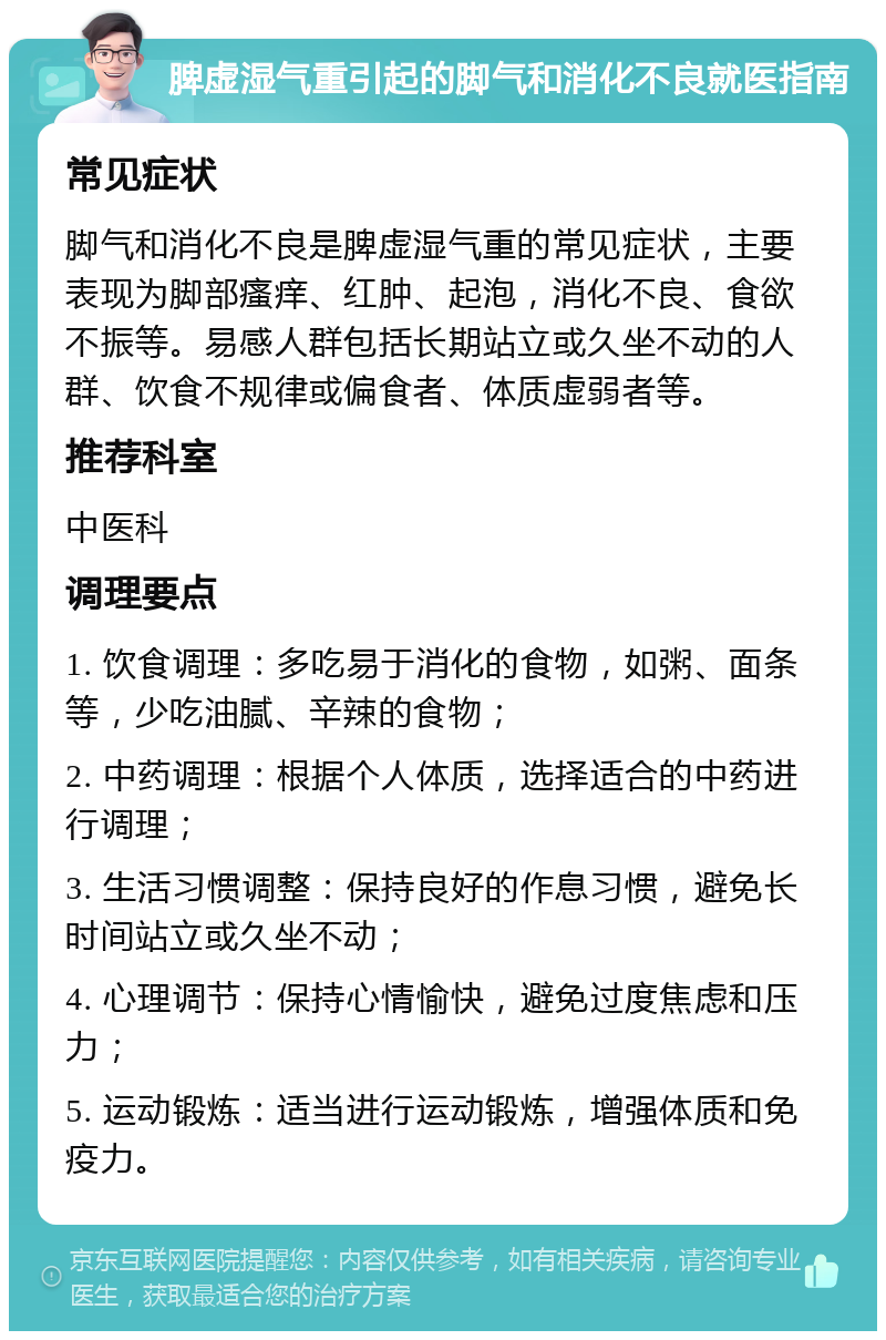 脾虚湿气重引起的脚气和消化不良就医指南 常见症状 脚气和消化不良是脾虚湿气重的常见症状，主要表现为脚部瘙痒、红肿、起泡，消化不良、食欲不振等。易感人群包括长期站立或久坐不动的人群、饮食不规律或偏食者、体质虚弱者等。 推荐科室 中医科 调理要点 1. 饮食调理：多吃易于消化的食物，如粥、面条等，少吃油腻、辛辣的食物； 2. 中药调理：根据个人体质，选择适合的中药进行调理； 3. 生活习惯调整：保持良好的作息习惯，避免长时间站立或久坐不动； 4. 心理调节：保持心情愉快，避免过度焦虑和压力； 5. 运动锻炼：适当进行运动锻炼，增强体质和免疫力。